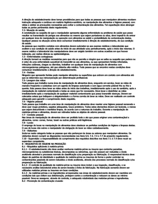A direção do estabelecimento deve tomar providências para que todas as pessoas que manipulem alimentos recebam 
instrução adequada e contínua em matéria higiênica­sanitária, na manipulação dos alimentos e higiene pessoal, com 
vistas a adotar as precauções necessárias para evitar a contaminação dos alimentos. Tal capacitação deve abranger 
todas as partes pertinentes deste regulamento. 
7.2­ Situação de saúde; 
A constatação ou suspeita de que o manipulador apresenta alguma enfermidade ou problema de saúde que possa 
resultar na transmissão de perigos aos alimentos ou mesmo que sejam portadores ou sãos, deve impedí­lo de entrar 
em qualquer área de manipulação ou operação com alimentos se existir a probabilidade da contaminação destes. 
Qualquer pessoa na situação acima deve comunicar imediatamente à direção do estabelecimento, de sua condição 
de saúde. 
As pessoas que mantêm contatos com alimentos devem submeter­se aos exames médicos e laboratoriais que 
avaliem a sua condição de saúde antes do início de usa atividade e/ou periodicamente, após o início das mesmas. O 
exame médico e laboratorial dos manipuladores deve ser sxigido também em outras ocasiões em que houver 
indicação, por razões clínicas ou epidemiológicas. 
7.3 ­ Enfermidades contagiosas: 
A direção tomará as medidas necessárias para que não se permita a ningém que se saiba ou suspeite que padece ou 
é vetor de uma enfermidade suscetível de transmitir­se aos alimentos, ou que apresentem feridas infectadas, 
infecções cutâneas, chagas ou diarréias, trabalhar em qualquer área de manipulação de alimentos com 
microorganismos patógenos, até que obtenha alta médica. Toda pessoa que se encontre nestas condições deve 
comunicar imediatamente a direção do estabelecimento. 
7.4 ­ Feridas: 
Ninguém que apresente feridas pode manipular alimentos ou superfícies que entrem em contato com alimentos até 
que se determine sua reincorporação por determinação profissional. 
7.5­ Lavagem das mãos: 
Toda pessoa que trabalhe numa área de manipulação de alimentos deve, enquanto em serviço, lavar as mãos de 
maneira freqüente e cuidadosa com um agente de limpeza autorizado e com água corrente potável fria ou fria e 
quente. Esta pessoa deve lavar as mãos antes do início dos trabalhos, imediatamente após o uso do sanitário, após a 
manipulação de material contaminado e todas as vezes que for necessário. Deve lavar e desinfetar as mãos 
imediatamente após a manipulação de qualquer material contaminante que possa transmitir doenças. Devem ser 
colocados avisos que indiquem a obigatoriedade e a forma correta de lavar as mãos. Deve ser realizado um controle 
adequado para garantir o cumprimento deste requisito. 
7.6 ­ Higiene pessoal: 
Toda pessoa que trabalhe em uma área de manipulação de alimentos deve manter uma higiene pessoal esmerada e 
deve usar roupa protetora, sapatos adequados, touca protetora. Todos estes elementos devem ser laváveis, a menos 
que sejam descartáveis e mantidos limpos, de acordo com a natureza do trabalho. Durante a manipulação de 
matérias­primas e alimentos, devem ser retirados todos os objetos de adorno pessoal. 
7.7 ­ Conduta pessoal: 
Nas áreas de manipulação de alimentos deve ser proibido todo o ato que possa originar uma contaminaçãod e 
alimentos, como: comer, fumar, tossir ou outras práticas anti­higiênicas. 
7.8 ­ Luvas: 
O emprego de luvas na manipulação de alimentos deve obedecer as perfeitas condições de higiene e limpeza destas. 
O uso de luvas não exime o manipulador da obrigação de lavar as mãos cuidadosamente. 
7.9 ­ Visitantes: 
Inclui­se nesta categoria todas as pessoas que não pertençam às áreas ou setores que manipulam alimentos. Os 
visitantes devem cumprir as disposições recomendadas nos itens 6.9, 7.3, 7.4 e 7.7 do presente regulamento. 
7.10 ­ Supervisão: a responsabilidade do cumprimento dos requisitos descritos nos itens 7.1 à 7.9 deve recair ao 
supervisor competente. 
8 ­ REQUISITOS DE HIGIENE NA PRODUÇÃO 
8.1 ­ Requisitos aplicáveis à matéria­prima: 
8.1.1 ­ O estabelecimento não deve aceitar nenhuma matéria­prima ou insumo que contenha parasitas, 
microorganismos ou substâncias tóxicas, decompostas ou estranhas, que não possam ser reduzidas a níveis 
aceitáveis atravésd e processos normais de classificação e/ou preparação ou fabricação. O responsável técnico deve 
dispor de padrões de identidade e qualidade da matéria­prima ou insumos de forma a poder controlar os 
contaminantes passíveis de serem reduzidos a níveis aceitáveis, através dos processos normais de classificação e/ou 
preparação ou fabricação. 
8.1.2 ­ O controle de qualidade da matéria­prima ou insumo deve incluir a sua inspeção, classificação, e se 
necessário análise laboratorial antes de serem levados à linha de fabricação. Na fabricação somente devem ser 
utilizadas matérias primas ou insumos em boas condições. 
8.1.3 ­ As matérias­primas e os ingredientes armazenados nas áreas do estabelecimento devem ser mantidos em 
condições tais que evitem sua deterioração, protejam contra a contaminação e reduzam os danos ao mínimo 
possível. Deve­se assegurar, através do controle, a adequada rotatividade das matérias­primas e ingredientes. 
8.2 ­ Prevenção da contaminação cruzada:
 