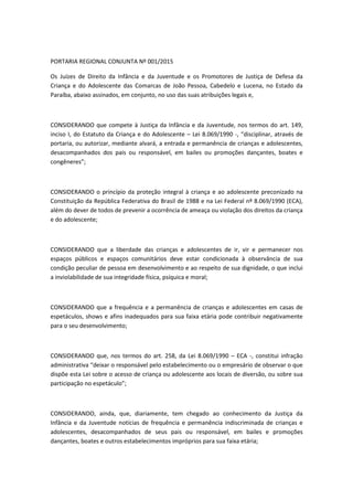 PORTARIA REGIONAL CONJUNTA Nº 001/2015
Os Juízes de Direito da Infância e da Juventude e os Promotores de Justiça de Defesa da
Criança e do Adolescente das Comarcas de João Pessoa, Cabedelo e Lucena, no Estado da
Paraíba, abaixo assinados, em conjunto, no uso das suas atribuições legais e,
CONSIDERANDO que compete à Justiça da Infância e da Juventude, nos termos do art. 149,
inciso I, do Estatuto da Criança e do Adolescente – Lei 8.069/1990 -, “disciplinar, através de
portaria, ou autorizar, mediante alvará, a entrada e permanência de crianças e adolescentes,
desacompanhados dos pais ou responsável, em bailes ou promoções dançantes, boates e
congêneres”;
CONSIDERANDO o princípio da proteção integral à criança e ao adolescente preconizado na
Constituição da República Federativa do Brasil de 1988 e na Lei Federal nº 8.069/1990 (ECA),
além do dever de todos de prevenir a ocorrência de ameaça ou violação dos direitos da criança
e do adolescente;
CONSIDERANDO que a liberdade das crianças e adolescentes de ir, vir e permanecer nos
espaços públicos e espaços comunitários deve estar condicionada à observância de sua
condição peculiar de pessoa em desenvolvimento e ao respeito de sua dignidade, o que inclui
a inviolabilidade de sua integridade física, psíquica e moral;
CONSIDERANDO que a frequência e a permanência de crianças e adolescentes em casas de
espetáculos, shows e afins inadequados para sua faixa etária pode contribuir negativamente
para o seu desenvolvimento;
CONSIDERANDO que, nos termos do art. 258, da Lei 8.069/1990 – ECA -, constitui infração
administrativa “deixar o responsável pelo estabelecimento ou o empresário de observar o que
dispõe esta Lei sobre o acesso de criança ou adolescente aos locais de diversão, ou sobre sua
participação no espetáculo”;
CONSIDERANDO, ainda, que, diariamente, tem chegado ao conhecimento da Justiça da
Infância e da Juventude notícias de frequência e permanência indiscriminada de crianças e
adolescentes, desacompanhados de seus pais ou responsável, em bailes e promoções
dançantes, boates e outros estabelecimentos impróprios para sua faixa etária;
 