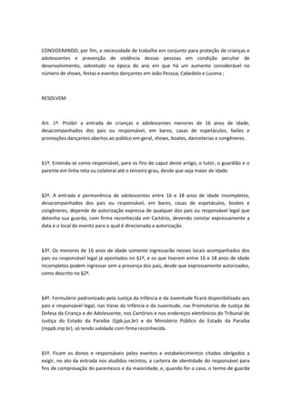 CONSIDERANDO, por fim, a necessidade de trabalho em conjunto para proteção de crianças e
adolescentes e prevenção de violência dessas pessoas em condição peculiar de
desenvolvimento, sobretudo na época do ano em que há um aumento considerável no
número de shows, festas e eventos dançantes em João Pessoa, Cabedelo e Lucena ;
RESOLVEM:
Art. 1º. Proibir a entrada de crianças e adolescentes menores de 16 anos de idade,
desacompanhados dos pais ou responsável, em bares, casas de espetáculos, bailes e
promoções dançantes abertos ao público em geral, shows, boates, danceterias e congêneres.
§1º. Entenda-se como responsável, para os fins do caput deste artigo, o tutor, o guardião e o
parente em linha reta ou colateral até o terceiro grau, desde que seja maior de idade.
§2º. A entrada e permanência de adolescentes entre 16 e 18 anos de idade incompletos,
desacompanhados dos pais ou responsável, em bares, casas de espetáculos, boates e
congêneres, depende de autorização expressa de qualquer dos pais ou responsável legal que
detenha sua guarda, com firma reconhecida em Cartório, devendo constar expressamente a
data e o local do evento para o qual é direcionada a autorização.
§3º. Os menores de 16 anos de idade somente ingressarão nesses locais acompanhados dos
pais ou responsável legal já apontados no §1º, e os que tiverem entre 16 e 18 anos de idade
incompletos podem ingressar sem a presença dos pais, desde que expressamente autorizados,
como descrito no §2º.
§4º. Formulário padronizado pela Justiça da Infância e da Juventude ficará disponibilizado aos
pais e responsável legal, nas Varas da Infância e da Juventude, nas Promotorias de Justiça de
Defesa da Criança e do Adolescente, nos Cartórios e nos endereços eletrônicos do Tribunal de
Justiça do Estado da Paraíba (tjpb.jus.br) e do Ministério Público do Estado da Paraíba
(mppb.mp.br), só tendo validade com firma reconhecida.
§5º. Ficam os donos e responsáveis pelos eventos e estabelecimentos citados obrigados a
exigir, no ato da entrada nos aludidos recintos, a carteira de identidade do responsável para
fins de comprovação do parentesco e da maioridade, e, quando for o caso, o termo de guarda
 