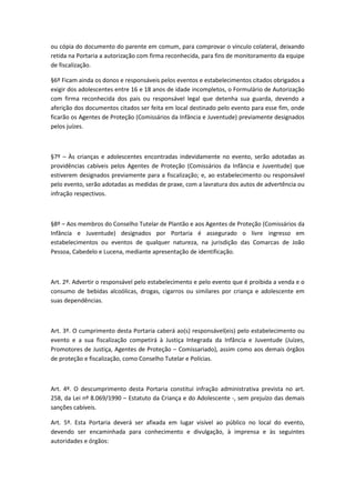 ou cópia do documento do parente em comum, para comprovar o vínculo colateral, deixando
retida na Portaria a autorização com firma reconhecida, para fins de monitoramento da equipe
de fiscalização.
§6º Ficam ainda os donos e responsáveis pelos eventos e estabelecimentos citados obrigados a
exigir dos adolescentes entre 16 e 18 anos de idade incompletos, o Formulário de Autorização
com firma reconhecida dos pais ou responsável legal que detenha sua guarda, devendo a
aferição dos documentos citados ser feita em local destinado pelo evento para esse fim, onde
ficarão os Agentes de Proteção (Comissários da Infância e Juventude) previamente designados
pelos juízes.
§7º – Às crianças e adolescentes encontradas indevidamente no evento, serão adotadas as
providências cabíveis pelos Agentes de Proteção (Comissários da Infância e Juventude) que
estiverem designados previamente para a fiscalização; e, ao estabelecimento ou responsável
pelo evento, serão adotadas as medidas de praxe, com a lavratura dos autos de advertência ou
infração respectivos.
§8º – Aos membros do Conselho Tutelar de Plantão e aos Agentes de Proteção (Comissários da
Infância e Juventude) designados por Portaria é assegurado o livre ingresso em
estabelecimentos ou eventos de qualquer natureza, na jurisdição das Comarcas de João
Pessoa, Cabedelo e Lucena, mediante apresentação de identificação.
Art. 2º. Advertir o responsável pelo estabelecimento e pelo evento que é proibida a venda e o
consumo de bebidas alcoólicas, drogas, cigarros ou similares por criança e adolescente em
suas dependências.
Art. 3º. O cumprimento desta Portaria caberá ao(s) responsável(eis) pelo estabelecimento ou
evento e a sua fiscalização competirá à Justiça Integrada da Infância e Juventude (Juízes,
Promotores de Justiça, Agentes de Proteção – Comissariado), assim como aos demais órgãos
de proteção e fiscalização, como Conselho Tutelar e Polícias.
Art. 4º. O descumprimento desta Portaria constitui infração administrativa prevista no art.
258, da Lei nº 8.069/1990 – Estatuto da Criança e do Adolescente -, sem prejuízo das demais
sanções cabíveis.
Art. 5º. Esta Portaria deverá ser afixada em lugar visível ao público no local do evento,
devendo ser encaminhada para conhecimento e divulgação, à imprensa e às seguintes
autoridades e órgãos:
 