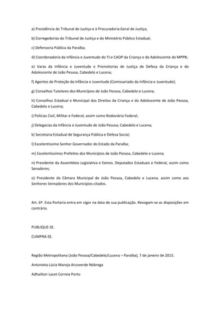 a) Presidência do Tribunal de Justiça e à Procuradoria Geral de Justiça;
b) Corregedorias do Tribunal de Justiça e do Ministério Público Estadual;
c) Defensoria Pública da Paraíba;
d) Coordenadoria da Infância e Juventude do TJ e CAOP da Criança e do Adolescente do MPPB;
e) Varas da Infância e Juventude e Promotorias de Justiça de Defesa da Criança e do
Adolescente de João Pessoa, Cabedelo e Lucena;
f) Agentes de Proteção da Infância e Juventude (Comissariado da Infância e Juventude);
g) Conselhos Tutelares dos Municípios de João Pessoa, Cabedelo e Lucena;
h) Conselhos Estadual e Municipal dos Direitos da Criança e do Adolescente de João Pessoa,
Cabedelo e Lucena;
i) Polícias Civil, Militar e Federal, assim como Rodoviária Federal;
j) Delegacias da Infância e Juventude de João Pessoa, Cabedelo e Lucena;
k) Secretaria Estadual de Segurança Pública e Defesa Social;
l) Excelentíssimo Senhor Governador do Estado da Paraíba;
m) Excelentíssimos Prefeitos dos Municípios de João Pessoa, Cabedelo e Lucena;
n) Presidente da Assembleia Legislativa e Exmos. Deputados Estaduais e Federal, assim como
Senadores;
o) Presidente da Câmara Municipal de João Pessoa, Cabedelo e Lucena, assim como aos
Senhores Vereadores dos Municípios citados.
Art. 6º. Esta Portaria entra em vigor na data de sua publicação. Revogam-se as disposições em
contrário.
PUBLIQUE-SE.
CUMPRA-SE.
Região Metropolitana (João Pessoa/Cabedelo/Lucena – Paraíba), 7 de janeiro de 2015.
Antonieta Lúcia Maroja Arcoverde Nóbrega
Adhailton Lacet Correia Porto
 