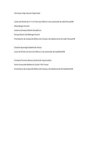 Henrique Jorge Jácome Figueiredo
Juízes de Direito da 1 ª e 2ª Vara da Infância e da Juventude de João Pessoa/PB
Alley Borges Escorel
Catarina Campos Batista Gaudêncio
Soraya Soares da Nóbrega Escorel
Promotores de Justiça de Defesa da Criança e do Adolescente de João Pessoa/PB
Graziela Queiroga Gadelha de Sousa
Juíza de Direito da Vara da Infância e da Juventude de Cabedelo/PB
Cristiana Ferreira Moreira Cabral de Vasconcellos
Anne Emanuelle Malheiros Costa Y Pla Trevas
Promotoras de Justiça de Defesa da Criança e do Adolescente de Cabedelo/PB
 