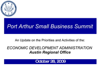 Port Arthur Small Business Summit   An Update on the Priorities and Activities of the: ECONOMIC DEVELOPMENT ADMINISTRATION   Austin Regional Office October 28, 2009 