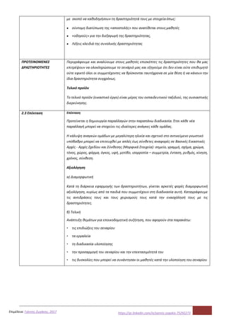 5Επιμέλεια: Γιάννης Ζωγάκης, 2017 https://gr.linkedin.com/in/yannis-zogakis-75292273
με σκοπό να καθοδηγήσουν τη δραστηριότητά τους με στοιχείαόπως:
● σύντομη διατύπωση της «αποστολής» που ανατίθεται στουςμαθητές
● «οδηγούς» για την διεξαγωγή της δραστηριότητας,
● Λέξεις κλειδιά της συνολικής δραστηριότητας
ΠΡΟΤΕΙΝΟΜΕΝΕΣ
ΔΡΑΣΤΗΡΙΟΤΗΤΕΣ
Περιγράφουμε και αναλύουμε στους μαθητές επισκέπτες τις δραστηριότητες που θα μας
επιτρέψουν να ολοκληρώσουμε το σενάριό μας και εξηγούμε ότι δεν είναι ούτε επιθυμητό
ούτε εφικτό όλοι οι συμμετέχοντες να βρίσκονται ταυτόχρονα σε μία θέση ή να κάνουν την
ίδια δραστηριότητα συγχρόνως.
Τελικό προϊόν
Το τελικό προϊόν (εικαστικό έργο) είναι μέρος του εκπαιδευτικού ταξιδιού, της ουσιαστικής
διερεύνησης.
2.3 Επέκταση Επέκταση
Προτείνεται η δημιουργία παραλλαγών στην παραπάνω διαδικασία. Έτσι κάθε νέα
παραλλαγή μπορεί να στοχεύει τις ιδιαίτερες ανάγκες κάθε ομάδας.
Η κάλυψη αναγκών ομάδων με μεγαλύτερη ηλικία και σχετικό στο αντικείμενο γνωστικό
υπόβαθρο μπορεί να επιτευχθεί με απλές έως σύνθετες αναφορές σε Βασικές Εικαστικές
Αρχές - Αρχές Σχεδίου και Σύνθεσης (Μορφικά Στοιχεία): σημείο, γραμμή, σχήμα, χρώμα,
τόνος, χώρος, φόρμα, όγκος, υφή, μοτίβο, ισορροπία – συμμετρία, ένταση, ρυθμός, κίνηση,
χρόνος, σύνθεση.
Αξιολόγηση
α) Διαμορφωτική
Κατά τη διάρκεια εφαρμογής των δραστηριοτήτων, γίνεται αρκετές φορές διαμορφωτική
αξιολόγηση, κυρίως από τα παιδιά που συμμετέχουν στη διαδικασία αυτή. Καταγράφουμε
τις αντιδράσεις τους και τους χειρισμούς τους κατά την ενασχόλησή τους με τις
δραστηριότητες.
β) Τελική
Ανάπτυξη θεμάτων για εποικοδομητική συζήτηση, που αφορούν στα παρακάτω:
▪ τις επιδιώξεις του σεναρίου
▪ τα εργαλεία
▪ τη διαδικασία υλοποίησης
▪ την προσαρμογή του σεναρίου και την επεκτασιμότητά του
▪ τις δυσκολίες που μπορεί να συνάντησαν οι μαθητές κατά την υλοποίηση του σεναρίου
 