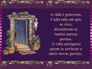 A vida é generosa.
 Cada sala em que
      se vive,
   descobrem-se
   tantas outras
       portas.
  A vida enriquece
quem se arriscar a
abrir novas portas.
 