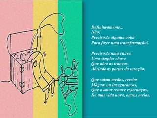 Definitivamente...
Não!
Preciso de alguma coisa
Para fazer uma transformação!

Preciso de uma chave,
Uma simples chave
Que abra as trancas,
Abrindo as portas do coração.

Que saiam medos, receios
Mágoas ou inseguranças,
Que o amor renove esperanças,
De uma vida nova, outros meios.
 
