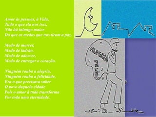 Amor às pessoas, à Vida,
Tudo o que ela nos traz,
Não há inimigo maior
Do que os medos que nos tiram a paz.

Medo de morrer,
Medo de ladrão,
Medo de adoecer,
Medo de entregar o coração.

Ninguém rouba a alegria,
Ninguém rouba a felicidade,
Era o que precisava saber
O povo daquela cidade
Pois o amor à tudo transforma
Por toda uma eternidade.
 