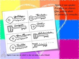 Agora é sua opção:
                                                          Escolhas as chaves
                                                          Que podem abrir
                                                          As portas do coração.




Agora é sua vez de colorir e dar um nome a esta Cidade!
 