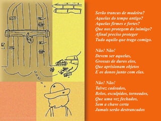 Serão trancas de madeira?
Aquelas do tempo antigo?
Aquelas firmes e fortes?
Que nos protegem do inimigo?
Afinal preciso proteger
Tudo aquilo que trago comigo.

Não! Não!
Devem ser aquelas,
Grossas de duros elos,
Que aprisionam objetos
E os donos junto com elas.

Não! Não!
Talvez cadeados,
Belos, esculpidos, torneados,
Que uma vez fechados,
Sem a chave certa
Jamais serão destrancados
 