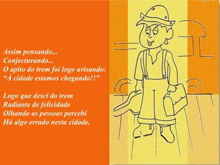 Assim pensando...
Conjecturando...
O apito do trem foi logo avisando:
“À cidade estamos chegando!!”

Logo que desci do trem
Radiante de felicidade
Olhando as pessoas percebi
Há algo errado nesta cidade.
 
