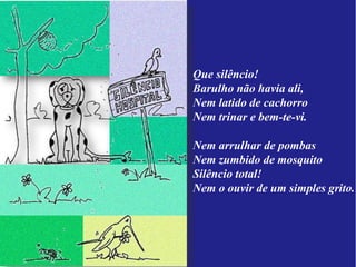 Que silêncio!
Barulho não havia ali,
Nem latido de cachorro
Nem trinar e bem-te-vi.

Nem arrulhar de pombas
Nem zumbido de mosquito
Silêncio total!
Nem o ouvir de um simples grito.
 