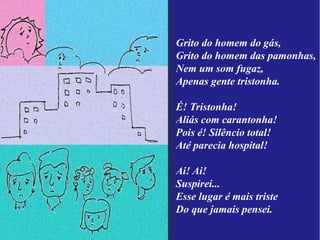 Grito do homem do gás,
Grito do homem das pamonhas,
Nem um som fugaz,
Apenas gente tristonha.

É! Tristonha!
Aliás com carantonha!
Pois é! Silêncio total!
Até parecia hospital!

Ai! Ai!
Suspirei...
Esse lugar é mais triste
Do que jamais pensei.
 