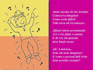 Antes mesmo de me instalar
Comecei a imaginar
Como seria difícil
Vida nova ali recomeçar...

Afinal estava acostumado
A ir e vir, falar e cantar,
E de vez em quando
meu banjo tocar.

Ah! A música...
Sem ela nem imaginar!
E como o pessoal dali vivia
Sem acordes escutar?
 