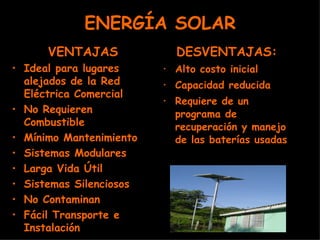 ENERGÍA SOLAR VENTAJAS Ideal para lugares alejados de la Red Eléctrica Comercial No Requieren Combustible Mínimo Mantenimiento Sistemas Modulares Larga Vida Útil Sistemas Silenciosos No Contaminan Fácil Transporte e Instalación DESVENTAJAS: Alto costo inicial Capacidad reducida Requiere de un programa de recuperación y manejo de las baterías usadas 