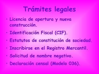 Trámites legales Licencia de apertura y nueva construcción. Identificación Fiscal (CIF). Estatutos de constitución de sociedad. Inscribirse en el Registro Mercantil. Solicitud de nombre negativo. Declaración censal (Modelo 036). 