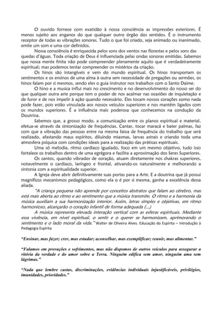 O ouvido fornece com exatidão à nossa consciência as impressões exteriores. É
menos sujeito aos enganos do que qualquer outro órgão dos sentidos. É o instrumento
receptor de todas as vibrações sonoras. Tudo o que foi criado, seja animado ou inanimado,
emite um som e uma cor definidos.
Nossa consciência é enriquecida pelos sons dos ventos nas florestas e pelos sons das
quedas d’águas. Toda criação de Deus é influenciada pelas ondas sonoras emitidas. Sabemos
que nossa mente finita não pode compreender plenamente aquilo que é verdadeiramente
espiritual; mas podemos tentar compreender os mistérios da criação.
Os hinos são intangíveis e vem do mundo espiritual. Os hinos transportam os
sentimentos e os ensinos de uma alma à outra sem necessidade de pregações ou sermões, os
hinos falam por si mesmos, sendo eles o guia instrutor nos trabalhos com o Santo Daime.
O hino e a musica influi mais no crescimento e no desenvolvimento do nosso ser do
que qualquer outra arte porque tem o poder de nos acalmar nas ocasiões de inquietação e
de furor e de nos impelir à ação quando necessário. Eles tocam nossos corações como nada
pode fazer, pois estão vinculada aos nossos veículos superiores e nos mantém ligados com
os mundos superiores. É a influência mais poderosa que conhecemos na condução da
Doutrina.
Sabemos que, a grosso modo, a comunicação entre os planos espiritual e material,
efetua-se através da sintonização de frequências. Cantar, tocar maracá e bater palmas, faz
com que a vibração das pessoas entre na mesma faixa de frequência do trabalho que será
realizado, afastando maus espíritos, diluindo miasmas, larvas astrais e criando toda uma
atmosfera psíquica com condições ideais para a realização das práticas espirituais.
Uma só melodia, ritmo cardíaco igualado, foco em um mesmo objetivo, tudo isso
fortalece os trabalhos dentro de uma egrégora e facilita a aproximação dos Seres Superiores.
Os cantos, quando vibrados de coração, atuam diretamente nos chakras superiores,
notavelmente o cardíaco, laríngeo e frontal, ativando-os naturalmente e melhorando a
sintonia com a espiritualidade superior.
A Igreja deve abrir definitivamente suas portas para a Arte. E a doutrina que já possui
magníficos mecanismos pedagógicos, como ela o é por si mesma, ganha a excelência dessa
aliada.
“A criança pequena não aprende por conceitos abstratos que falam ao cérebro, mas
está mais aberta ao ritmo e ao sentimento que a música transmite. O ritmo e a harmonia da
música auxiliam a sua harmonização interior. Assim, letras simples e objetivas, em ritmo
harmonioso, alcançarão o coração infantil de forma adequada (...)
A música representa elevada interação vertical com as esferas espirituais. Mediante
essa vivência, em nível espiritual, o sentir e o querer se harmonizam, aprimorando o
sentimento e o lado moral da vida.” Walter de Oliveira Alves. Educação do Espírito – Introdução à
Pedagogia Espírita
“Ensinar, mas fazer; crer, mas estudar; aconselhar, mas exemplificar; reunir, mas alimentar.”
“Falamos em provações e sofrimentos, mas não dispomos de outros veículos para assegurar a
vitória da verdade e do amor sobre a Terra. Ninguém edifica sem amor, ninguém ama sem
lágrimas.”
“Nada que lembre castas, discriminações, evidências individuais injustificáveis, privilégios,
imunidades, prioridades.”
 
