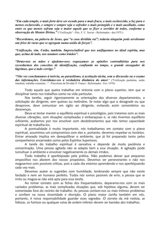 “Em cada templo, o mais forte deve ser escudo para o mais fraco, o mais esclarecido, a luz para o
menos esclarecido, e sempre e sempre seja o sofredor o mais protegido e o mais auxiliado, como
entre os que menos sofram seja o maior aquele que se fizer o servidor de todos, conforme a
observação do Mentor Divino.” (“Unificação” - Psic. F. C. Xavier - Reformador - dez/1975.)
“Recordemos, na palavra de Jesus, que “a casa dividida rui”; todavia ninguém pode arrebentar
um feixe de varas que se agregam numa união de forças”.
“Unificação, sim. União, também. Imprescindível que nos unifiquemos no ideal espírita, mas
que, acima de tudo, nos unamos como irmãos”.
“Demo-nos as mãos e ajudemo-nos; esqueçamos as opiniões contraditórias para nos
recordarmos dos conceitos de identificação, confiando no tempo, o grande enxugador de
lágrimas, que a tudo corrige.”
“Não vos conclamamos à inércia, ao parasitismo, à aceitação tácita, sem a discussão ou o exame
das informações. Convidamo-vos à verdadeira dinâmica do amor.” (“Unificação paulatina, união
imediata, trabalho constante...” - Psicofonia de Divaldo P. Franco - Reformador - Fev./1976)
Todo aquele que queira trabalhar em sintonia com o plano superior, tem que se
disciplinar tanto nos trabalhos como na vida particular.
Nas tarefas, seguir rigorosamente as orientações dos diversos departamentos, a
solicitação do dirigente, sem queixas ou melindres. Se notar algo que o desagrade ou que
desaprove, deve comunicar em sigilo ao dirigente, evitando assim comentários ou
desavenças.
Deve-se tentar manter o equilíbrio espiritual e psicológico, pois tratamos com as mais
diversas vibrações, com situações complicadas e embaraçosas e, se não tivermos equilíbrio
suficiente, acabamos por nos envolver com desdobramentos que não temos capacidade
espiritual de trabalha-los.
A pontualidade é muito importante, nós trabalhamos em contato com o plano
espiritual, assumimos um compromisso com eles e, portanto, devemos respeitar os horários.
Entrar atrasado implica em desequilibrar o ambiente, que já foi preparado tanto pelos
companheiros encarnados como pelos Espíritos Superiores.
A tarefa do trabalho espiritual é cansativa e depende de muita paciência e
concentração. Uma pessoa agitada não se adapta bem a essa situação. A agitação pode
tumultuar o ambiente e envolver negativamente os demais irmãos.
Todo trabalho é aperfeiçoado pela prática. Não podemos deixar que pequenos
empecilhos nos afastem dos nossos propósitos. Devemos ser perseverantes e não nos
magoarmos com possíveis críticas, pois a cada dia estamos aprendendo e nos aperfeiçoando
cada vez mais.
Devemos acatar as sugestões com humildade, lembrando sempre que não existe
fardado e nem ser humano perfeito. Todos nós somos passíveis de erro, a pessoa que se
irrita ou magoa-se não está apta para essa tarefa.
Ao tomar contato com as fichas dos frequentadores, deparamo-nos com os mais
variados problemas, as mais complicadas situações que, sob hipótese alguma, devem ser
comentadas fora do recinto do trabalho. As pessoas contam-nos os mais íntimos problemas
e confiam na nossa sinceridade e discrição. O plano maior confia também em nós,
portanto, é nossa responsabilidade guardar esses segredos. O correio da má noticia, as
fofocas, os futricos ou qualquer coisa de ordem inferior devem ser banidas dos trabalhos.
 