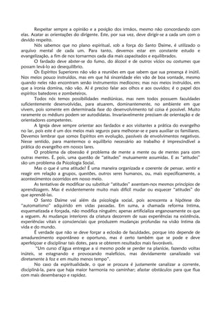 Respeitar sempre a opinião e a posição dos irmãos, mesmo não concordando com
elas. Acatar as orientações do dirigente. Este, por sua vez, deve dirigir-se a cada um com o
devido respeito.
Nós sabemos que no plano espiritual, sob a força do Santo Daime, é utilizado o
arquivo mental de cada um. Para tanto, devemos estar em constante estudo e
evangelização, a fim de nos tornarmos cada dia mais capacitados e equilibrados.
O fardado deve abster-se do fumo, do álcool e de outros vícios ou costumes que
possam levá-lo ao desequilíbrio.
Os Espíritos Superiores não vão a reuniões em que sabem que sua presença é inútil.
Nos meios pouco instruídos, mas em que há sinceridade eles vão de boa vontade, mesmo
quando neles não encontram senão instrumentos medíocres; mas nos meios instruídos, em
que a ironia domina, não vão. Aí é preciso falar aos olhos e aos ouvidos; é o papel dos
espíritos batedores e zombeteiros.
Todos nós temos possibilidades mediúnicas, mas nem todos possuem faculdades
suficientemente desenvolvidas, para atuarem, dominantemente, no ambiente em que
vivem, pois somente em determinada fase do desenvolvimento tal coisa é possível. Muito
raramente os médiuns podem ser autodidatas. Invariavelmente precisam de orientação e de
orientadores competentes.
A Igreja deve sempre orientar aos fardados e aos visitantes a prática do evangelho
no lar, pois este é um dos meios mais seguros para melhorar-se e para auxiliar os familiares.
Devemos lembrar que somos Espíritos em evolução, passíveis de envolvimentos negativos.
Nesse sentido, para mantermos o equilíbrio necessário ao trabalho é imprescindível a
prática do evangelho em nossos lares.
O problema da obsessão é problema de mente a mente ou de mentes para com
outras mentes. É, pois, uma questão de “atitudes” mutuamente assumidas. E as “atitudes”
são um problema da Psicologia Social.
Mas o que é uma atitude? É uma maneira organizada e coerente de pensar, sentir e
reagir em relação a grupos, questões, outros seres humanos, ou, mais especificamente, a
acontecimentos ocorridos em nosso meio.
As tentativas de modificar ou substituir “atitudes” assentam-nos mesmos princípios de
aprendizagem. Mas é evidentemente muito mais difícil mudar ou esquecer “atitudes” do
que aprendê-las.
O Santo Daime vai além da psicologia social, pois acrescenta a hipótese do
“automatismo” adquirido em vidas passadas. Em suma, a chamada reforma íntima,
esquematizada e forçada, não modifica ninguém; apenas artificializa enganosamente os que
a seguem. As mudanças interiores da criatura decorrem de suas experiências na existência,
experiências vitais e conscienciais que produzem mudanças profundas na visão íntima da
vida e do mundo.
É verdade que não se deve forçar a eclosão de faculdades, porque isto depende de
amadurecimento espontâneo e oportuno, mas é certo também que se pode e deve
aperfeiçoar e disciplinar tais dotes, para se obterem resultados mais favoráveis.
“Um curso d’água entregue a si mesmo pode se perder na planície, fazendo voltas
inúteis, se estagnando e provocando malefícios, mas devidamente canalizado vai
diretamente à foz e em muito menos tempo”.
No caso da espiritualidade, o que se procura é justamente canalizar a corrente,
discipliná-la, para que haja maior harmonia no caminhar; afastar obstáculos para que flua
com mais desembaraço e rapidez.
 