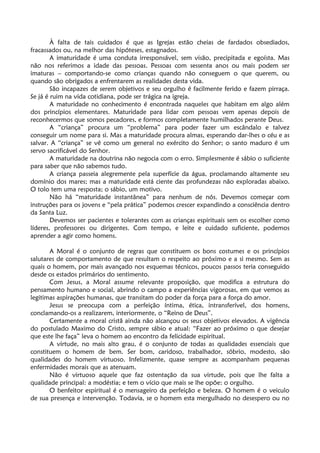 À falta de tais cuidados é que as Igrejas estão cheias de fardados obsediados,
fracassados ou, na melhor das hipóteses, estagnados.
A imaturidade é uma conduta irresponsável, sem visão, precipitada e egoísta. Mas
não nos referimos a idade das pessoas. Pessoas com sessenta anos ou mais podem ser
imaturas – comportando-se como crianças quando não conseguem o que querem, ou
quando são obrigados a enfrentarem as realidades desta vida.
São incapazes de serem objetivos e seu orgulho é facilmente ferido e fazem pirraça.
Se já é ruim na vida cotidiana, pode ser trágica na igreja.
A maturidade no conhecimento é encontrada naqueles que habitam em algo além
dos princípios elementares. Maturidade para lidar com pessoas vem apenas depois de
reconhecermos que somos pecadores, e formos completamente humilhados perante Deus.
A “criança” procura um “problema” para poder fazer um escândalo e talvez
conseguir um nome para si. Mas a maturidade procura almas, esperando dar-lhes o céu e as
salvar. A “criança” se vê como um general no exército do Senhor; o santo maduro é um
servo sacrificável do Senhor.
A maturidade na doutrina não negocia com o erro. Simplesmente é sábio o suficiente
para saber que não sabemos tudo.
A criança passeia alegremente pela superfície da água, proclamando altamente seu
domínio dos mares; mas a maturidade está ciente das profundezas não exploradas abaixo.
O tolo tem uma resposta; o sábio, um motivo.
Não há “maturidade instantânea” para nenhum de nós. Devemos começar com
instruções para os jovens e “pela prática” podemos crescer expandindo a consciência dentro
da Santa Luz.
Devemos ser pacientes e tolerantes com as crianças espirituais sem os escolher como
líderes, professores ou dirigentes. Com tempo, e leite e cuidado suficiente, podemos
aprender a agir como homens.
A Moral é o conjunto de regras que constituem os bons costumes e os princípios
salutares de comportamento de que resultam o respeito ao próximo e a si mesmo. Sem as
quais o homem, por mais avançado nos esquemas técnicos, poucos passos teria conseguido
desde os estados primários do sentimento.
Com Jesus, a Moral assume relevante proposição, que modifica a estrutura do
pensamento humano e social, abrindo o campo a experiências vigorosas, em que vemos as
legitimas aspirações humanas, que transitam do poder da força para a força do amor.
Jesus se preocupa com a perfeição íntima, ética, intransferível, dos homens,
conclamando-os a realizarem, interiormente, o “Reino de Deus”.
Certamente a moral cristã ainda não alcançou os seus objetivos elevados. A vigência
do postulado Maximo do Cristo, sempre sábio e atual: “Fazer ao próximo o que desejar
que este lhe faça” leva o homem ao encontro da felicidade espiritual.
A virtude, no mais alto grau, é o conjunto de todas as qualidades essenciais que
constituem o homem de bem. Ser bom, caridoso, trabalhador, sóbrio, modesto, são
qualidades do homem virtuoso. Infelizmente, quase sempre as acompanham pequenas
enfermidades morais que as atenuam.
Não é virtuoso aquele que faz ostentação da sua virtude, pois que lhe falta a
qualidade principal: a modéstia; e tem o vício que mais se lhe opõe: o orgulho.
O benfeitor espiritual é o mensageiro da perfeição e beleza. O homem é o veiculo
de sua presença e intervenção. Todavia, se o homem esta mergulhado no desespero ou no
 
