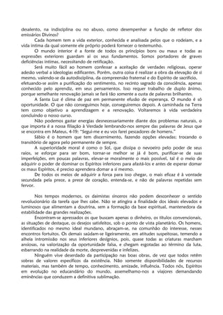 desalento, na indisciplina ou no abuso, como desempenhar a função de refletor dos
emissários Divinos?
Cada homem tem a vida exterior, conhecida e analisada pelos que o rodeiam, e a
vida intima da qual somente ele próprio poderá fornecer o testemunho.
O mundo interior é a fonte de todos os princípios bons ou maus e todas as
expressões exteriores guardam ai os seus fundamentos. Somos portadores de graves
deficiências intimas, necessitando de retificação.
Será muito fácil ao homem confessar a aceitação de verdades religiosas, operar
adesão verbal a ideologias edificantes. Porém, outra coisa é realizar a obra da elevação de si
mesmo, valendo-se da autodisciplina, da compreensão fraternal e do Espírito de sacrifício,
efetuando-se assim a purificação do sentimento, no recinto sagrado da consciência, apenas
conhecido pelo aprendiz, em seus pensamentos. Isso requer trabalho de duplo ânimo,
porque semelhante renovação jamais se fará tão somente a custa de palavras brilhantes.
A Santa Luz é clima de paz em permanente efusão de esperança. O mundo é só
oportunidade. O que não conseguimos hoje, conseguiremos depois. A caminhada na Terra
tem como objetivo a aprendizagem e a renovação. Voltaremos à vida verdadeira
concluindo o nosso curso.
Não podemos gastar energias desnecessariamente diante dos problemas naturais, o
que importa é a nossa filiação à Verdade lembrando-nos sempre das palavras de Jesus que
se encontra em Mateus, 4-19: “Segui-me e eu vos farei pescadores de homens.”
Sábio é o homem que tem discernimento, fazendo opções elevadas; trocando o
transitório de agora pelo permanente de sempre.
A superioridade moral é como o Sol, que dissipa o nevoeiro pelo poder de seus
raios, se esforçar para ser bom, tornar-se melhor se já é bom, purificar-se de suas
imperfeições, em poucas palavras, elevar-se moralmente o mais possível, tal é o meio de
adquirir o poder de dominar os Espíritos inferiores para afastá-los e antes de esperar domar
os maus Espíritos, é preciso aprendera domar a si mesmo.
De todos os meios de adquirir a forca para isso chegar, o mais eficaz é à vontade
secundada pela prece, a prece de coração, entenda-se, e não de palavras repetidas sem
fervor.
Nos tempos modernos, os daimistas sinceros não podem desconhecer o sentido
revolucionário da tarefa que lhes cabe. Não se atingira a finalidade dos ideais elevados e
luminosos que alimentam a doutrina, sem a formação da base espiritual, mantenedora da
estabilidade das grandes realizações.
Encontram-se apressados os que buscam apenas o dinheiro, os títulos convencionais,
as situações de destaque, os desejos satisfeitos, sob o ponto de vista planetário. Os homens,
identificados no mesmo ideal mundano, abraçam-se, na comunhão do interesse, nesses
encontros fortuitos. Os demais saúdam-se ligeiramente, em atitudes suspeitosas, temendo a
alheia intromissão nos seus inferiores desígnios, pois, quase todas as criaturas marcham
ansiosas, na valorização da oportunidade falsa, e chegam esgotadas ao término da luta,
esbarrando na realidade da morte, desprevenidas e infelizes.
Ninguém vive deserdado da participação nas boas obras, de vez que todos retêm
sobras de valores específicos da existência. Não somente disponibilidades de recursos
materiais, mas também de tempo, conhecimento, amizade, influência. Todos nós, Espíritos
em evolução no educandário do mundo, assemelhamo-nos a viajores demandando
eminências que conduzem a definitiva sublimação.
 