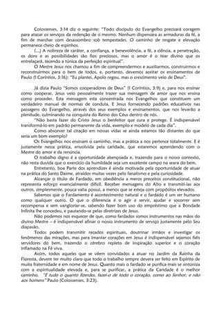 Colossenses, 3:14 diz o seguinte: “Todo discípulo do Evangelho precisará coragem
para atacar os serviços da redenção de si mesmo. Nenhum dispensara as armaduras da fé, a
fim de marchar com desassombro sob tempestades. O caminho de resgate e elevação
permanece cheio de espinhos.
(...) A nobreza de caráter, a confiança, a benevolência, a fé, a ciência, a penetração,
os dons e as possibilidades são fios preciosos, mas o amor é o tear divino que os
entrelaçará, tecendo a túnica da perfeição espiritual”.
O Mestre Jesus nos chamou a fim de compreendermos e auxiliarmos, construirmos e
reconstruirmos para o bem de todos, e, portanto, devemos aceitar os ensinamentos de
Paulo (I Coríntios, 3:16): “Eu plantei, Apolo regou, mas o crescimento veio de Deus”.
Já dizia Paulo “Somos cooperadores de Deus” (I Coríntios, 3:9) e, para nos ensinar
como cooperar, Jesus veio pessoalmente trazer sua mensagem de amor que nos ensina
como proceder. Esta mensagem esta concentrada nos Evangelhos que constituem um
verdadeiro manual de normas de conduta. E Jesus fornecendo padrões educativos nas
passagens do Evangelho, através dos seus exemplos e ensinamentos, que nos levarão a
plenitude, culminando na conquista do Reino dos Céus dentro de nós.
“Não basta fazer do Cristo Jesus o benfeitor que cura e protege. É indispensável
transformá-lo em padrão permanente da vida, exemplo e modelo de cada dia”.
Como absorver tal citação em nossas vidas se ainda estamos tão distantes do que
seria um bom exemplo?
Os Evangelhos nos ensinam o caminho, mas a prática a nos pertence totalmente. E é
justamente nessa prática, envolvida pela caridade, que estaremos aprendendo com o
Mestre do amor e da renúncia.
O trabalho digno é a oportunidade abençoada e, trazendo para o nosso contexto,
não resta duvida que o exercício da humildade seja um excelente campo na seara do bem.
Entretanto, boa Parte dos aprendizes é ainda motivada pela oportunidade de atuar
na prática do Santo Daime, atraídos muitas vezes pelo fanatismo e pela curiosidade.
Alcançar o título de Fardado, em obediência a meros preceitos constitucional, não
representa esforço essencialmente difícil. Receber mensagens do Alto e transmiti-las aos
outros, simplesmente, pouca valia possui, a menos que se esteja com propósitos elevados.
Sabemos que o Fardamento é acontecimento natural e o fardado é um ser humano
como qualquer outro. O que o diferencia é o agir e servir, ajudar e socorrer sem
recompensa e sem vangloriar-se, sabendo fazer bom uso do empréstimo que a Bondade
Infinita lhe concedeu, e pautando-se pelas diretrizes de Jesus.
Não podemos nos esquecer de que, como fardados somos instrumentos nas mãos do
divino Mestre – é indispensável afinar o nosso instrumento de serviço justamente pelo Seu
diapasão.
Todos podem transmitir recados espirituais, doutrinar irmãos e investigar os
fenômenos das mirações, mas para imantar corações em Jesus é indispensável sejamos fiéis
servidores do bem, trazendo o cérebro repleto de inspiração superior e o coração
inflamado na Fé viva.
Assim, todos aqueles que se vêem convidados a atuar no Jardim da Rainha da
Floresta, devem ter muito claro que todo o trabalho sempre devera ser feito em Espírito de
muita fraternidade e em nome de Jesus. Quanto mais o fardado se purifica mais se sintoniza
com a espiritualidade elevada e, para se purificar, a prática da Caridade é o melhor
caminho. “E tudo o quanto fizerdes, fazei-o de todo o coração, como ao Senhor, e não
aos homens” Paulo (Colossenses, 3:23).
 