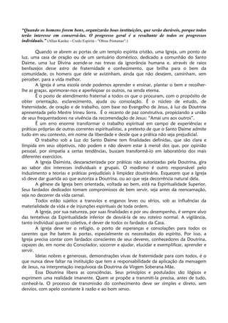 “Quando os homens forem bons, organizarão boas instituições, que serão duráveis, porque todos
terão interesse em conservá-las. O progresso geral é a resultante de todos os progressos
individuais.” (Allan Kardec - Credo Espírita - "Obras Póstumas".)
Quando se abrem as portas de um templo espírita cristão, uma Igreja, um ponto de
luz, uma casa de oração ou de um santuário doméstico, dedicado a comunhão do Santo
Daime, uma luz Divina acende-se nas trevas da ignorância humana e, através de raios
benfazejos desse astro de fraternidade e conhecimento, que brilha para o bem da
comunidade, os homens que dele se avizinham, ainda que não desejem, caminham, sem
perceber, para a vida melhor.
A Igreja é uma escola onde podemos aprender e ensinar, plantar o bem e recolher-
lhe as graças, aprimorar-nos e aperfeiçoar os outros, na senda eterna.
É o posto de atendimento fraternal a todos os que o procuram, com o propósito de
obter orientação, esclarecimento, ajuda ou consolação. É o núcleo de estudo, de
fraternidade, de oração e de trabalho, com base no Evangelho de Jesus, à luz da Doutrina
apresentada pelo Mestre Irineu Serra. É o recanto de paz construtiva, propiciando a união
de seus frequentadores na vivência da recomendação de Jesus: “Amai uns aos outros”.
É um erro enorme transformar o trabalho espiritual em campo de experiências e
práticas próprias de outras correntes espiritualistas, a pretexto de que o Santo Daime admite
tudo em seu contexto, em nome da liberdade e desde que a prática não seja prejudicial.
O trabalho sob a Luz do Santo Daime tem finalidades definidas, que são clara e
límpida em seus objetivos, não podem e não devem estar à mercê dos que, por opinião
pessoal, por simpatia a certas tendências, buscam transformá-lo em laboratório dos mais
diferentes exercícios.
A Igreja Daimista, descaracterizada por práticas não autorizadas pela Doutrina, gira
ao sabor dos interesses individuais e grupais. O modismo é outro responsável pelo
induzimento a teorias e práticas prejudiciais à limpidez doutrinária. Esquecem que a Igreja
só deve dar guarida ao que autoriza a Doutrina, ou ao que seja decorrência natural dela.
A gênese da Igreja bem orientada, voltada ao bem, está na Espiritualidade Superior.
Seus fardados dedicados tomam compromissos de bem servir, seja antes da reencarnação,
seja no decorrer da vida carnal.
Todos estão sujeitos a transvios e enganos leves ou sérios, sob as influências da
materialidade da vida e de injunções espirituais de toda ordem.
A Igreja, por sua natureza, por suas finalidades e por seu desempenho, é sempre alvo
das tentativas da Espiritualidade inferior de desviá-la de seu roteiro normal. A vigilância,
tanto individual quanto coletiva, é dever de todos os fardados da Casa.
A igreja deve ser o refúgio, o porto de esperanças e consolações para todos os
carentes que lhe batem às portas, especialmente os necessitados do espírito. Por isso, a
Igreja precisa contar com fardados conscientes de seus deveres, conhecedores da Doutrina,
capazes de, em nome do Consolador, socorrer e ajudar, elucidar e exemplificar, aprender e
servir.
Ideias nobres e generosas, demonstrações vivas de fraternidade para com todos, é o
que nunca deve faltar na instituição que tem a responsabilidade da aplicação da mensagem
de Jesus, na interpretação inequívoca da Doutrina da Virgem Soberana Mãe.
Essa Doutrina libera as consciências. Seus princípios e postulados são lógicos e
exprimem uma realidade imanente. Quem se propõe a transmiti-la precisa, antes de tudo,
conhecê-la. O processo de transmissão do conhecimento deve ser simples e direto, sem
desvios, com apelo constante à razão e ao bom senso.
 