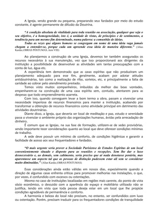 A Igreja, sendo grande ou pequena, preparando seus fardados por meio do estudo
constante, é agente permanente de difusão da Doutrina.
“A condição absoluta de vitalidade para toda reunião ou associação, qualquer que seja o
seu objetivo, é a homogeneidade, isto é, a unidade de vistas, de princípios e de sentimentos, a
tendência para um mesmo fim determinado, numa palavra: a comunhão de ideias.
Todas as vezes que alguns homens se congregam em nome de uma ideia vaga jamais
chegam a entender-se, porque cada um apreende essa ideia de maneira diferente.” (Allan
Kardec,OBRAS PÓSTUMAS, item VIII)
Ao planejarmos a construção de uma Igreja, devemos ter também assegurados os
recursos necessários à sua manutenção, vez que isso proporcionará aos dirigentes da
instituição a possibilidade de desenvolver as atividades sem tantas preocupações com a
conta de luz, água etc.
A experiência tem demonstrado que as casas espíritas que não produziram um
planejamento adequado para esse fim, geralmente, acabam por adotar atitudes
antidoutrinárias, tais como a realização de rifas, sorteios, etc. e principalmente a falta de
caridade ao cobrar pelo atendimento prestado.
Temos visto muitos companheiros, imbuídos da melhor das boas vontades,
empenharem-se na construção de uma casa espírita sem, contudo, atentarem para as
despesas que todo empreendimento acarreta.
Com isso, quando conseguem levar a bom termo a obra, passam a vivenciar uma
necessidade imperiosa de recursos financeiros para manter a instituição, acabando por
transformar a obtenção de recursos financeiros como atividade principal em detrimento das
atividades doutrinárias.
Diante disso, a Igreja, que deveria ser local de meditação e paz, estudo e serenidade
passa a vivenciar o ambiente próprio das organizações humanas, ávidas pela arrecadação de
dinheiro.
É comum que as Igrejas, na sua fase de formação, utilizem-se de sedes provisórias,
sendo importante tecer considerações quanto ao local que deve oferecer condições mínimas
de trabalho.
A sede deve possuir um mínimo de conforto, de condições higiênicas e garantir a
facilidade de acesso aos seus frequentadores e fardados.
“O mais urgente seria prover a Sociedade Parisiense de Estudos Espíritas de um local
convenientemente situado e disposto para as reuniões e recepções. Sem lhe dar o luxo
desnecessário e, ao demais, sem cabimento, seria preciso que aí nada denotasse penúria, mas
aparentasse um aspecto tal que as pessoas de distinção pudessem estar ali sem se considerar
muito diminuídas.” (Allan Kardec,OBRAS PÓSTUMAS)
Essas considerações ainda estão válidas em nossos dias, especialmente quando a
direção de algumas casas enfrenta críticas para promover melhorias nas instalações, o que,
por vezes, é confundido com excessos ou ostentações.
Mesmo no caso de instituições localizadas em regiões mais carente, do ponto de vista
sócio econômico, o descuido com a aparência do espaço e mobiliário utilizado não se
justifica, tendo em vista que toda pessoa deseja estar em um local que lhe propicie
condições agradáveis de permanência e conforto.
A harmonia e beleza do local não precisam, no entanto, ser confundidos com luxo
ou ostentação. Porém, precisam traduzir para os frequentadores condições de tranquilidade
 