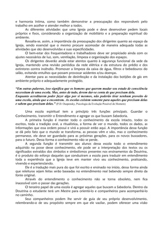 e harmonia íntima, como também demonstrar a preocupação dos responsáveis pelo
trabalho em acolher e atender melhor a todos.
As diferentes atividades que uma Igreja pode e deve desenvolver pedem locais
próprios e fixos, considerando a organização de mobiliário e a preparação espiritual do
ambiente.
Ressalta-se, assim, a importância da preocupação dos dirigentes quanto ao espaço da
Igreja, sendo essencial que o mesmo procure acomodar de maneira adequada todas as
atividades que são desenvolvidas e suas especificidades.
O bem-estar dos frequentadores e trabalhadores deve ser propiciado ainda com os
ajustes necessários de luz, som, ventilação, limpeza e organização dos espaços.
Os dirigentes deverão ainda estar atentos quanto à segurança funcional da sede da
Igreja, mantendo uma revisão periódica da rede elétrica e da estrutura do prédio e dos
extintores contra incêndio. Promover a limpeza da caixa de água, filtros e bebedouros do
salão, evitando entulhos que possam provocar acidentes e/ou doenças.
Atentar para as necessidades de desinfecção e da instalação dos botijões de gás em
ambiente próprio e adequadamente protegido.
“Em outras palavras, isso significa que os homens que querem mudar seu estado de consciência
necessitam de uma escola. Mas, antes de tudo, devem dar-se conta de que precisam dela.
Enquanto acreditarem poder fazer algo por si mesmos, não poderão tirar nenhum proveito de
uma escola, ainda que a encontrem. As escolas existem somente para aqueles que precisam delas
e sabem que precisam delas.” (P.D. Ouspensky, Psicologia da Evolução Possível do Homem)
Uma escola espiritual tem a princípio três funções principais. Guardar o
Conhecimento, transmitir o Entendimento e agregar os que buscam Sabedoria.
A primeira função é manter todo o conhecimento da escola intacto, todos os
escritos, toda a tradição oral, a ritualística, a forma de ver o mundo, todos os dados, as
informações que essa ordem possui e virá a possuir estão aqui. A importância dessa função
se dá pelo fato que o mundo se transforma, as pessoas vêm e vão, mas o conhecimento
permanece, ele deve ser guardado para as próximas gerações, para os novos buscadores,
para o futuro. Dessa forma o conhecimento não se perde.
A segunda função é transmitir aos alunos dessa escola todo o entendimento
adquirido na posse desse conhecimento, ele pode ser a interpretação dos textos ou os
significados extraídos dos símbolos e simbolismos presentes nos ensinamentos da Doutrina,
é o produto do esforço daqueles que conduziram a escola para traduzir em entendimento
toda a experiência que a Igreja teve em manter vivo seu conhecimento, praticando,
vivendo e experienciando.
Ele é a tradução mais pura do que foi escrito e ensinado no início, dessa forma ainda
que releituras sejam feitas serão baseadas no entendimento real bebendo sempre direto da
fonte original.
Através do entendimento o conhecimento não se torna obsoleto, nem fica
inacessível com o passar das gerações.
O terceiro papel de uma escola é agregar aqueles que buscam a Sabedoria. Dentro da
Doutrina o estudante terá um Mestre para orientá-lo e companheiros para acompanhá-lo
no caminho.
Seus companheiros podem lhe servir de guia de seu próprio desenvolvimento,
relembrando-o de seu propósito sempre em que ele vacilar, podem oferecer uma visão
 