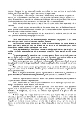 segura e honesta do seu desenvolvimento na medida em que aumenta a convivência,
podem identificar suas falhas e vícios seus pontos fortes e fracos.
Esses irmãos e irmãs mantém a chama da iniciação acesa uma vez que ao manter-se
sempre por perto desses companheiros seu centro de gravidade estará sempre orbitando a
esfera da expansão da consciência, seja estudando juntos, seja tomando o Santo Daime, seja
simplesmente em um ligeiro e sagrado momento de silêncio compartilhado.
Assim não seremos cegos guiando cegos, mas discípulos procurando a perfeição de si
mesmos.
Nessa jornada encontraremos o Mestre Raimundo Irineu Serra, o Padrinho Sebastião
Mota, guias e companheiros mais adiantados que nos ajudarão e teremos a possibilidade de
ajudar aqueles que necessitarem de nós.
A escola espiritual deve organizar em seu espaço cursos, vivências, encontros e mais
uma gama de atividades para agregar buscadores.
“Mas, uma constituição, por muito boa que seja, não poderia ser perpétua. O que é bom
para certa época pode tornar-se deficiente em época posterior.
As necessidades variam com as épocas e com o desenvolvimento das ideias. Se não se
quiser que com o tempo ela caia em desuso, ou que venha a ser postergada pelas ideias
progressistas, será necessário caminhe com essas idéias.
Dá-se com as doutrinas filosóficas e com as sociedades particulares o que acontece em
política e religião: acompanhar ou não o movimento propulsivo é uma questão de vida ou de
morte.
No caso de que aqui se trata, fora grave erro acorrentar o futuro por meio de uma regra
que se declare inflexível. Não menos grave erro seria introduzir com muita freqüência, na
constituição orgânica, modificações que acabariam por privála de estabilidade.
Faz-se mister proceder com ponderação e circunspeção. Só uma experiência de certa
duração pode permitir se julgue da utilidade real das modificações. Ora, quem pode em tal caso
ser juiz?
Não será um único homem, que geralmente só de seu ponto de vista vê as coisas;
tampouco será o autor do trabalho primitivo, porque poderá ser demasiado complacente na
apreciação da sua obra.
Serão os próprios interessados, porque experimentam de modo direto e permanente os
efeitos da instituição e podem perceber por onde ela peca.” (Allan Kardec, OBRAS PÓSTUMAS)
Nenhuma espécie evoluiu com vida mansa, seja pela abundância de presas para caçar
ou pela ausência completa de predadores.
Sem a adversidade, seja esta um predador faminto ou um estômago suplicando por
energia, os seres não teriam motivo para evoluir.
Embora todos gostemos de paz, de que tudo “ande nos trilhos”, não podemos
esperar que as adversidades passem ao largo. Esta seria, ao longo prazo, uma grande
armadilha. A estagnação, seja física, seja mental, seja espiritual, é o grande mal da
humanidade.
A época negra na Europa medieval demonstrou que dogmas não nos servem de
salvação, e que manuais de verdades absolutas de nada adiantam se as pessoas ainda são
ignorantes da real interpretação dessas verdades. Adquirir conhecimento não faz de
ninguém um santo: é preciso praticar, é preciso sujar os pés de lama, é preciso encarar o
deserto e compreender que, onde quer que haja estagnação, a natureza não nos deixará
relaxar.
 
