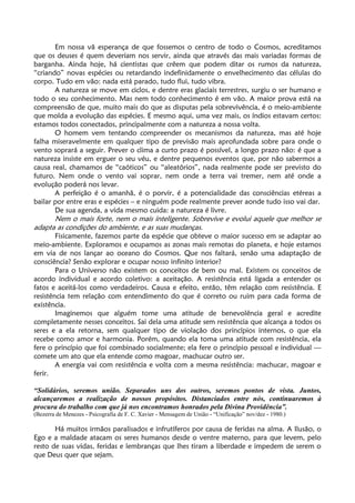 Em nossa vã esperança de que fossemos o centro de todo o Cosmos, acreditamos
que os deuses é quem deveriam nos servir, ainda que através das mais variadas formas de
barganha. Ainda hoje, há cientistas que crêem que podem ditar os rumos da natureza,
“criando” novas espécies ou retardando indefinidamente o envelhecimento das células do
corpo. Tudo em vão: nada está parado, tudo flui, tudo vibra.
A natureza se move em ciclos, e dentre eras glaciais terrestres, surgiu o ser humano e
todo o seu conhecimento. Mas nem todo conhecimento é em vão. A maior prova está na
compreensão de que, muito mais do que as disputas pela sobrevivência, é o meio-ambiente
que molda a evolução das espécies. E mesmo aqui, uma vez mais, os índios estavam certos:
estamos todos conectados, principalmente com a natureza a nossa volta.
O homem vem tentando compreender os mecanismos da natureza, mas até hoje
falha miseravelmente em qualquer tipo de previsão mais aprofundada sobre para onde o
vento soprará a seguir. Prever o clima a curto prazo é possível, a longo prazo não: é que a
natureza insiste em erguer o seu véu, e dentre pequenos eventos que, por não sabermos a
causa real, chamamos de “caóticos” ou “aleatórios”, nada realmente pode ser previsto do
futuro. Nem onde o vento vai soprar, nem onde a terra vai tremer, nem até onde a
evolução poderá nos levar.
A perfeição é o amanhã, é o porvir, é a potencialidade das consciências etéreas a
bailar por entre eras e espécies – e ninguém pode realmente prever aonde tudo isso vai dar.
De sua agenda, a vida mesmo cuida: a natureza é livre.
Nem o mais forte, nem o mais inteligente. Sobrevive e evolui aquele que melhor se
adapta as condições do ambiente, e as suas mudanças.
Fisicamente, fazemos parte da espécie que obteve o maior sucesso em se adaptar ao
meio-ambiente. Exploramos e ocupamos as zonas mais remotas do planeta, e hoje estamos
em via de nos lançar ao oceano do Cosmos. Que nos faltará, senão uma adaptação de
consciência? Senão explorar e ocupar nosso infinito interior?
Para o Universo não existem os conceitos de bem ou mal. Existem os conceitos de
acordo individual e acordo coletivo: a aceitação. A resistência está ligada a entender os
fatos e aceitá-los como verdadeiros. Causa e efeito, então, têm relação com resistência. E
resistência tem relação com entendimento do que é correto ou ruim para cada forma de
existência.
Imaginemos que alguém tome uma atitude de benevolência geral e acredite
completamente nesses conceitos. Sai dela uma atitude sem resistência que alcança a todos os
seres e a ela retorna, sem qualquer tipo de violação dos princípios internos, o que ela
recebe como amor e harmonia. Porém, quando ela toma uma atitude com resistência, ela
fere o princípio que foi combinado socialmente; ela fere o princípio pessoal e individual —
comete um ato que ela entende como magoar, machucar outro ser.
A energia vai com resistência e volta com a mesma resistência: machucar, magoar e
ferir.
“Solidários, seremos união. Separados uns dos outros, seremos pontos de vista. Juntos,
alcançaremos a realização de nossos propósitos. Distanciados entre nós, continuaremos à
procura do trabalho com que já nos encontramos honrados pela Divina Providência”.
(Bezerra de Menezes - Psicografia de F. C. Xavier - Mensagem de União - “Unificação” nov/dez - 1980.)
Há muitos irmãos paralisados e infrutíferos por causa de feridas na alma. A Ilusão, o
Ego e a maldade atacam os seres humanos desde o ventre materno, para que levem, pelo
resto de suas vidas, feridas e lembranças que lhes tiram a liberdade e impedem de serem o
que Deus quer que sejam.
 