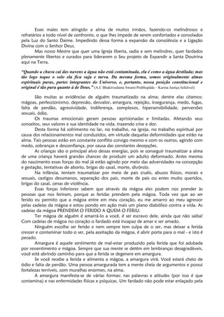 Esses males tem atingido a alma de muitos irmãos, fazendo-os melindrosos e
refratários a todo nível de confronto, o que lhes impede de serem confortados e consolados
pela Luz do Santo Daime. Impedindo dessa forma a expansão da consciência e a Ligação
Divina com o Senhor Deus.
Mas nosso Mestre que quer uma Igreja liberta, sadia e sem melindres, quer fardados
plenamente libertos e curados para liderarem o Seu projeto de Expandir a Santa Doutrina
aqui na Terra.
“Quando a chuva cai das nuvens a água não está contaminada, ela é como a água destilada; mas
tão logo toque o solo ela fica suja e turva. Da mesma forma, somos originalmente almas
espirituais puras, partes integrantes do Universo, e, portanto, nossa posição constitucional e
original é tão pura quanto à de Deus.” (A.C Bhaktivedanta Swami Prabhupãda – Karma Justiça Infalivel)
São muitas as evidências de alguém traumatizado na alma; dentre elas citamos:
mágoas, perfeccionismo, depressão, desvalor, amargura, rejeição, insegurança, medo, fugas,
falta de perdão, agressividade, indiferença, complexos, hipersensibilidade, perversões
sexuais, ódio.
Os traumas emocionais geram pessoas aprisionadas e limitadas. Afetando seus
conceitos, seus valores e sua identidade na vida, trazendo crise e dor.
Desta forma há sofrimento no lar, no trabalho, na igreja, no trabalho espiritual por
causa dos relacionamentos mal conduzidos, em virtude daquelas deformidades que estão na
alma. Tais pessoas estão em constante conflito consigo mesmo e com os outros, agindo com
medo, cobranças e desconfiança, por causa das constantes decepções.
As crianças são o principal alvo dessas energias, pois se conseguir traumatizar a alma
de uma criança haverá grandes chances de produzir um adulto deformado. Antes mesmo
do nascimento essas forças do mal já estão agindo por meio das adversidades na concepção
e gestação, tentativas de aborto, brigas do casal, morte, divórcio.
Na infância, tentam traumatizar por meio de pais cruéis, abusos físicos, morais e
sexuais, castigos desumanos, separação dos pais, morte de pais ou entes muito queridos,
brigas do casal, cenas de violência.
Essas forças inferiores sabem que através da mágoa eles podem nos prender às
pessoas que nos feriram, porque as feridas prendem pela mágoa. Toda vez que ao ser
ferido eu permito que a mágoa entre em meu coração, eu me amarro ao meu agressor
pelas cadeias da mágoa e estou pondo em ação mais um plano diabólico contra a vida. As
cadeias da mágoa PRENDEM O FERIDO A QUEM O FERIU.
Ter mágoa de alguém é amarrá-lo a você, é ser escravo dele, ainda que não saiba!
Com cadeias de mágoa no coração o fardado está incapaz de amar e ser amado.
Ninguém escolhe ser ferido e nem sempre tem culpa de o ser, mas deixar a ferida
crescer e contaminar todo o ser, pela aceitação da mágoa, é abrir porta para o mal - e isto é
pecado.
Amargura é aquele sentimento de mal-estar produzido pela ferida que foi adubada
por ressentimento e mágoa. Sempre que sua mente se detém em lembranças desagradáveis,
você está abrindo caminho para que a ferida se degenere em amargura.
Se você recebe a ferida e alimenta a mágoa, a amargura virá. Você estará cheio de
ódio e falta de perdão. Uma pessoa amargurada tem a mente cheia de argumentos e possui
fortalezas terríveis, com muralhas enormes, na alma.
A amargura manifesta-se de várias formas: nas palavras e atitudes (por isso é que
contamina) e nas enfermidades físicas e psíquicas. Um fardado não pode estar enlaçado pela
 