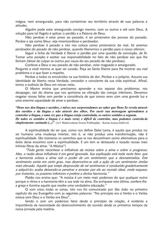 mágoa, nem amargurado, para não contaminar seu território através de suas palavras e
atitudes.
Alguém pode estar amargurado consigo mesmo, com os outros e até com Deus. A
solução para tal flagelo é aplicar o perdão e a Palavra de Deus.
Não perdoar é estar preso ao passado, é ser prisioneiro das pessoas do passado.
Perdoe e aja como Deus: seja misericordioso e perdoador.
Não perdoar é pecado e isto nos coloca como prisioneiros do mal. Só seremos
perdoados do pecado de não perdoar, quando liberarmos o perdão para o nosso ofensor.
Seguir a linha da Verdade é liberar o perdão por uma questão de convicção, de fé.
Tomar uma posição e aceitar sua responsabilidade no fato de não perdoar aos que lhe
feriram (deixe de culpar os outros por causa do seu pecado de não perdoar).
Confesse a Deus o seu pecado de não perdoar, estar magoado e amargurado.
Pergunte a você mesmo se quer ser curado. Peça ao Santo Daime para lhe mostrar seu real
problema e o que fazer a respeito.
Perdoe a todos os envolvidos na sua história de dor. Perdoe a si próprio. Assuma sua
identidade de liberto nessa Verdade, vencedor e consciente da sua vida espiritual. Afinal,
temos a essência de Deus em nossas veias.
O Mestre ensina que precisamos aprender a nos separar dos problemas, nos
desapegar, sair do drama que nos aprisiona na vibração das crenças inferiores. Devemos
resgatar nossas faltas sem perder a consciência de que somos seres com uma grande luz e
uma enorme capacidade de amar e perdoar.
“Deus nos deu língua e ouvidos, e talvez nos surpreendamos ao saber que Deus Se revela através
dos ouvidos e da língua e não através dos olhos. Por ouvir sua mensagem aprendemos a
controlar a língua, e uma vez que a língua esteja controlada, os outros sentidos a seguem.
De todos os sentidos a língua é o mais voraz e difícil de controlar, mas podemos controla-la
simplesmente cantando (...)” (A.C Bhaktivedanta Swami Prabhupãda – Karma Justiça Infalivel)
A espiritualidade do ser que, como nos define Dalai Lama, é aquilo que produz no
ser humano uma mudança interior, isto é, se não produz uma transformação, não é
espiritualidade. São inúmeros os caminhos que se nos descortinam como alternativas para o
êxito desse encontro com a espiritualidade. E um tem se destacado e tocado nossas mais
íntimas fibras da alma: “A Música”!
“Toda gente reconhece a influência da música sobre a alma e sobre o progresso.
Mas, a razão dessa influência é em geral ignorada. Sua explicação está toda neste fato: que
a harmonia coloca a alma sob o poder de um sentimento que a desmaterializa. Este
sentimento existe em certo grau, mas desenvolve-se sob a ação de um sentimento similar
mais elevado. Aquele que esteja desprovido de tal sentimento é conduzido gradativamente
a adquiri-lo; acaba deixando-se penetrar e arrastar por ele ao mundo ideal, onde esquece,
por instantes, os prazeres inferiores e prefere a divina harmonia.”
Platão nos ensina que: “A música é um meio mais poderoso do que qualquer outro
porque o ritmo e a harmonia têm a sua sede na alma. Ela enriquece esta última, confere-lhe
a graça e ilumina aquele que recebe uma verdadeira educação.”
O som criou todas as coisas. Isto nos foi comunicado por São João no primeiro
capítulo do seu Evangelho com as seguintes palavras: “No principio era o Verbo e o Verbo
estava com Deus e o Verbo era Deus”.
Sendo o som um poderoso fator desde o princípio da criação, é evidente a
importância da necessidade do desenvolvimento do ouvido desde os primeiros tempos da
nossa jornada pela matéria.
 