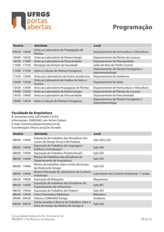 portas
abertas
Universidade Federal do Rio Grande do Sul
PROREXT | Pró-Reitoria de Extensão 10 de 27
Programação
Horário Atividade Local
09h30 - 10h00
Visita ao Laboratório de Propagação de
Plantas
Departamento de Horticultura e Silvicultura
10h00 - 10h30 Visita ao Laboratório de Biotecnologia Departamento de Plantas de Lavoura
10h30 - 11h00 Visita ao Laboratório de Fitossanidade Departamento de Fitossanidade
11h00 - 11h30 Recepção da Direção da Faculdade Salão de Atos do Prédio Central
11h00 - 11h30 Visita a Coleção de Plantas Forrageiras
Departamento de Plantas Forrageiras e
Agrometeorologai
11h30 - 12h00 Visita aos Laboratórios de Ensino Zootécnico Departamento de Zootecnia
12h00 - 12h30
Visita ao Laboratório de Análise de Solos e
Tecidos
Departamento de Solos
12h30 - 13h00 Visita ao Laboratório Propagação de Plantas Departamento de Horticultura e Silvicultura
13h00 - 13h30 Visita ao Laboratório de Biotecnologia Departamento de Plantas de Lavoura
13h30 - 14h00 Visita ao Laboratório de Fitossanidade Departamento de Fitossanidade
14h00 - 14h30 Visita a Coleção de Plantas Forrageiras
Departamento de Plantas Forrageiras e
Agrometeorologia
Faculdade de Arquitetura
R. Sarmento Leite, 320 (Prédio 12103)
Informações: 33083560, com Airton Cattani
E-mail: marcavisual@portoweb.com.br
Coordenação: Silvana Jung De Stumpfs
Horário Atividade Local
08h00 - 14h00
Exposição de trabalhos das Disciplinas dos
cursos de Design Visual e de Produto
Sala 500 e 501
08h00 - 14h00
Exposição de Trabalhos de Linguagens
Gráficas e Introdução I
Sala 304
08h00 - 14h00 Exposição de Trabalhos Projeto Visual I Sala 502
08h00 - 14h00
Mostra de Trabalhos das disciplinas do
Departamento de Arquitetura
Sala 303
08h00 - 14h00
Mostra de trabalhos sobre a linha do tempo
da História do Design
Sala 503
08h00 - 14h00
Mostra Orientada do Laboratório de Conforto
Ambiental
Laboratório de Conforto Ambiental- 1º andar
08h30 - 14h00 Exposição de Maquetes Maquetaria
08h30 - 14h00
Exposição de trabalhos das Disciplinas do
Departamento de Urbanismo
Sala 401
08h30 - 14h00 Exposição de Trabalhos de Projeto I Sala 302
08h30 - 14h00 Visita Orientada à Biblioteca Biblioteca
09h00 - 09h30 Palestra COMGRAD Design Auditório
09h00 - 09h30
Visitas Guiadas à Mostra de Trabalhos sobre a
linha do tempo da História do Design A
Sala 503
 