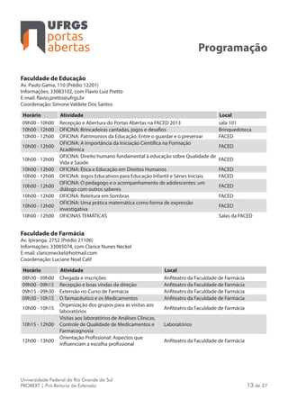 portas
abertas
Universidade Federal do Rio Grande do Sul
PROREXT | Pró-Reitoria de Extensão 13 de 27
Programação
Faculdade de Educação
Av. Paulo Gama, 110 (Prédio 12201)
Informações: 33083102, com Flavio Luiz Pretto
E-mail: flavio.pretto@ufrgs.br
Coordenação: Simone Valdete Dos Santos
Horário Atividade Local
09h00 - 10h00 Recepção e Abertura do Portas Abertas na FACED 2013 sala 101
10h00 - 12h00 OFICINA: Brincadeiras cantadas, jogos e desafios Brinquedoteca
10h00 - 12h00 OFICINA: Patrimonios da Educação: Entre o guardar e o preservar FACED
10h00 - 12h00
OFICINA: A Importância da Iniciação Científica na Formação
Acadêmica
FACED
10h00 - 12h00
OFICINA: Direito humano fundamental à educação sobre Qualidade de
Vida e Saúde.
FACED
10h00 - 12h00 OFICINA: Ética e Educação em Direitos Humanos FACED
10h00 - 12h00 OFICINA: Jogos Educativos para Educação Infantil e Séries Iniciais. FACED
10h00 - 12h00
OFICINA: O pedagogo e o acompanhamento de adolescentes: um
diálogo com outros saberes
FACED
10h00 - 12h00 OFICINA: Releitura em Sombras FACED
10h00 - 12h00
OFICINA: Uma prática matemática como forma de expressão
investigativa
FACED
10h00 - 12h00 OFICINAS TEMÁTICAS Salas da FACED
Faculdade de Farmácia
Av. Ipiranga, 2752 (Prédio 21106)
Informações: 33085074, com Clarice Nunes Neckel
E-mail: clariceneckel@hotmail.com
Coordenação: Luciane Noal Calil
Horário Atividade Local
08h30 - 09h00 Chegada e inscrições Anfiteatro da Faculdade de Farmácia
09h00 - 09h15 Recepção e boas vindas da direção Anfiteatro da Faculdade de Farmácia
09h15 - 09h30 Extensão no Curso de Farmácia Anfiteatro da Faculdade de Farmácia
09h30 - 10h15 O farmacêutico e os Medicamentos Anfiteatro da Faculdade de Farmácia
10h00 - 10h15
Organização dos grupos para as visitas aos
laboratórios
Anfiteatro da Faculdade de Farmácia
10h15 - 12h00
Visitas aos laboratórios de Análises Clínicas,
Controle de Qualidade de Medicamentos e
Farmacognosia
Laboratórios
12h00 - 13h00
Orientação Profissional: Aspectos que
influenciam a escolha profissional
Anfiteatro da Faculdade de Farmácia
 
