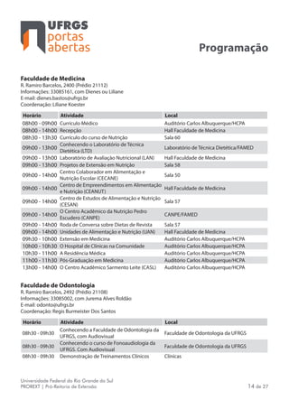 portas
abertas
Universidade Federal do Rio Grande do Sul
PROREXT | Pró-Reitoria de Extensão 14 de 27
Programação
Faculdade de Medicina
R. Ramiro Barcelos, 2400 (Prédio 21112)
Informações: 33085161, com Dienes ou Liliane
E-mail: dienes.bastos@ufrgs.br
Coordenação: Liliane Koester
Horário Atividade Local
08h00 - 09h00 Currículo Médico Auditório Carlos Albuquerque/HCPA
08h00 - 14h00 Recepção Hall Faculdade de Medicina
08h30 - 13h30 Currículo do curso de Nutrição Sala 60
09h00 - 13h00
Conhecendo o Laboratório de Técnica
Dietética (LTD)
Laboratório de Técnica Dietética/FAMED
09h00 - 13h00 Laboratório de Avaliação Nutricional (LAN) Hall Faculdade de Medicina
09h00 - 13h00 Projetos de Extensão em Nutrição Sala 58
09h00 - 14h00
Centro Colaborador em Alimentação e
Nutrição Escolar (CECANE)
Sala 50
09h00 - 14h00
Centro de Empreendimentos em Alimentação
e Nutrição (CEANUT)
Hall Faculdade de Medicina
09h00 - 14h00
Centro de Estudos de Alimentação e Nutrição
(CESAN)
Sala 57
09h00 - 14h00
O Centro Acadêmico da Nutrição Pedro
Escudero (CANPE)
CANPE/FAMED
09h00 - 14h00 Roda de Conversa sobre Dietas de Revista Sala 57
09h00 - 14h00 Unidades de Alimentação e Nutrição (UAN) Hall Faculdade de Medicina
09h30 - 10h00 Extensão em Medicina Auditório Carlos Albuquerque/HCPA
10h00 - 10h30 O Hospital de Clínicas na Comunidade Auditório Carlos Albuquerque/HCPA
10h30 - 11h00 A Residência Médica Auditório Carlos Albuquerque/HCPA
11h00 - 11h30 Pós-Graduação em Medicina Auditório Carlos Albuquerque/HCPA
13h00 - 14h00 O Centro Acadêmico Sarmento Leite (CASL) Auditório Carlos Albuquerque/HCPA
Faculdade de Odontologia
R. Ramiro Barcelos, 2492 (Prédio 21108)
Informações: 33085002, com Jurema Alves Roldão
E-mail: odonto@ufrgs.br
Coordenação: Regis Burmeister Dos Santos
Horário Atividade Local
08h30 - 09h30
Conhecendo a Faculdade de Odontologia da
UFRGS, com Audiovisual
Faculdade de Odontologia da UFRGS
08h30 - 09h30
Conhecendo o curso de Fonoaudiologia da
UFRGS. Com Audiovisual
Faculdade de Odontologia da UFRGS
08h30 - 09h30 Demonstração de Treinamentos Clínicos Clínicas
 