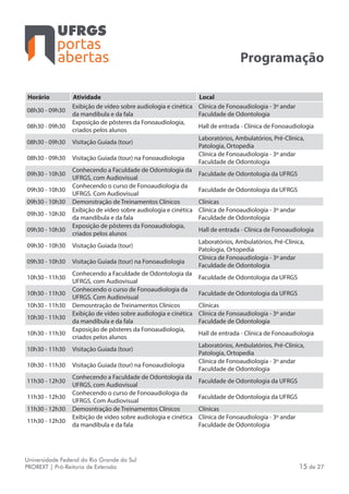 portas
abertas
Universidade Federal do Rio Grande do Sul
PROREXT | Pró-Reitoria de Extensão 15 de 27
Programação
Horário Atividade Local
08h30 - 09h30
Exibição de vídeo sobre audiologia e cinética
da mandíbula e da fala
Clínica de Fonoaudiologia - 3º andar
Faculdade de Odontologia
08h30 - 09h30
Exposição de pôsteres da Fonoaudiologia,
criados pelos alunos
Hall de entrada - Clínica de Fonoaudiologia
08h30 - 09h30 Visitação Guiada (tour)
Laboratórios, Ambulatórios, Pré-Clínica,
Patologia, Ortopedia
08h30 - 09h30 Visitação Guiada (tour) na Fonoaudiologia
Clínica de Fonoaudiologia - 3º andar
Faculdade de Odontologia
09h30 - 10h30
Conhecendo a Faculdade de Odontologia da
UFRGS, com Audiovisual
Faculdade de Odontologia da UFRGS
09h30 - 10h30
Conhecendo o curso de Fonoaudiologia da
UFRGS. Com Audiovisual
Faculdade de Odontologia da UFRGS
09h30 - 10h30 Demonstração de Treinamentos Clínicos Clínicas
09h30 - 10h30
Exibição de vídeo sobre audiologia e cinética
da mandíbula e da fala
Clínica de Fonoaudiologia - 3º andar
Faculdade de Odontologia
09h30 - 10h30
Exposição de pôsteres da Fonoaudiologia,
criados pelos alunos
Hall de entrada - Clínica de Fonoaudiologia
09h30 - 10h30 Visitação Guiada (tour)
Laboratórios, Ambulatórios, Pré-Clínica,
Patologia, Ortopedia
09h30 - 10h30 Visitação Guiada (tour) na Fonoaudiologia
Clínica de Fonoaudiologia - 3º andar
Faculdade de Odontologia
10h30 - 11h30
Conhecendo a Faculdade de Odontologia da
UFRGS, com Audiovisual
Faculdade de Odontologia da UFRGS
10h30 - 11h30
Conhecendo o curso de Fonoaudiologia da
UFRGS. Com Audiovisual
Faculdade de Odontologia da UFRGS
10h30 - 11h30 Demosntração de Treinamentos Clínicos Clínicas
10h30 - 11h30
Exibição de vídeo sobre audiologia e cinética
da mandíbula e da fala
Clínica de Fonoaudiologia - 3º andar
Faculdade de Odontologia
10h30 - 11h30
Exposição de pôsteres da Fonoaudiologia,
criados pelos alunos
Hall de entrada - Clínica de Fonoaudiologia
10h30 - 11h30 Visitação Guiada (tour)
Laboratórios, Ambulatórios, Pré-Clínica,
Patologia, Ortopedia
10h30 - 11h30 Visitação Guiada (tour) na Fonoaudiologia
Clínica de Fonoaudiologia - 3º andar
Faculdade de Odontologia
11h30 - 12h30
Conhecendo a Faculdade de Odontologia da
UFRGS, com Audiovisual
Faculdade de Odontologia da UFRGS
11h30 - 12h30
Conhecendo o curso de Fonoaudiologia da
UFRGS. Com Audiovisual
Faculdade de Odontologia da UFRGS
11h30 - 12h30 Demosntração de Treinamentos Clínicos Clínicas
11h30 - 12h30
Exibição de vídeo sobre audiologia e cinética
da mandíbula e da fala
Clínica de Fonoaudiologia - 3º andar
Faculdade de Odontologia
 