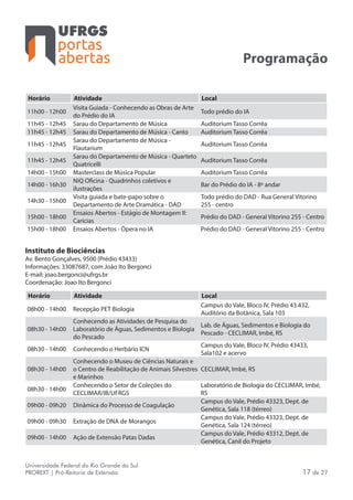 portas
abertas
Universidade Federal do Rio Grande do Sul
PROREXT | Pró-Reitoria de Extensão 17 de 27
Programação
Horário Atividade Local
11h00 - 12h00
Visita Guiada - Conhecendo as Obras de Arte
do Prédio do IA
Todo prédio do IA
11h45 - 12h45 Sarau do Departamento de Música Auditorium Tasso Corrêa
11h45 - 12h45 Sarau do Departamento de Música - Canto Auditorium Tasso Corrêa
11h45 - 12h45
Sarau do Departamento de Música -
Flautarium
Auditorium Tasso Corrêa
11h45 - 12h45
Sarau do Departamento de Música - Quarteto
Quatricelli
Auditorium Tasso Corrêa
14h00 - 15h00 Masterclass de Música Popular Auditorium Tasso Corrêa
14h00 - 16h30
NiQ Oficina - Quadrinhos coletivos e
ilustrações
Bar do Prédio do IA - 8º andar
14h30 - 15h00
Visita guiada e bate-papo sobre o
Departamento de Arte Dramática - DAD
Todo prédio do DAD - Rua General Vitorino
255 - centro
15h00 - 18h00
Ensaios Abertos - Estágio de Montagem II:
Carícias
Prédio do DAD - General Vitorino 255 - Centro
15h00 - 18h00 Ensaios Abertos - Ópera no IA Prédio do DAD - General Vitorino 255 - Centro
Instituto de Biociências
Av. Bento Gonçalves, 9500 (Prédio 43433)
Informações: 33087687, com João Ito Bergonci
E-mail: joao.bergonci@ufrgs.br
Coordenação: Joao Ito Bergonci
Horário Atividade Local
08h00 - 14h00 Recepção PET Biologia
Campus do Vale, Bloco IV, Prédio 43.432,
Auditório da Botânica, Sala 103
08h30 - 14h00
Conhecendo as Atividades de Pesquisa do
Laboratório de Águas, Sedimentos e Biologia
do Pescado
Lab. de Águas, Sedimentos e Biologia do
Pescado - CECLIMAR, Imbé, RS
08h30 - 14h00 Conhecendo o Herbário ICN
Campus do Vale, Bloco IV, Prédio 43433,
Sala102 e acervo
08h30 - 14h00
Conhecendo o Museu de Ciências Naturais e
o Centro de Reabilitação de Animais Silvestres
e Marinhos
CECLIMAR, Imbé, RS
08h30 - 14h00
Conhecendo o Setor de Coleções do
CECLIMAR/IB/UFRGS
Laboratório de Biologia do CECLIMAR, Imbé,
RS
09h00 - 09h20 Dinâmica do Processo de Coagulação
Campus do Vale, Prédio 43323, Dept. de
Genética, Sala 118 (térreo)
09h00 - 09h30 Extração de DNA de Morangos
Campus do Vale, Prédio 43323, Dept. de
Genética, Sala 124 (térreo)
09h00 - 14h00 Ação de Extensão Patas Dadas
Campus do Vale, Prédio 43312, Dept. de
Genética, Canil do Projeto
 