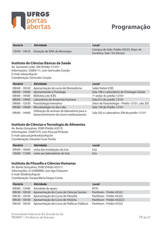 portas
abertas
Universidade Federal do Rio Grande do Sul
PROREXT | Pró-Reitoria de Extensão 19 de 27
Programação
Horário Atividade Local
13h40 - 14h10 Extração de DNA de Morangos
Campus do Vale, Prédio 43323, Dept. de
Genética, Sala 124 (térreo)
Instituto de Ciências Básicas da Saúde
Av. Sarmento Leite, 500 (Prédio 12101)
Informações: 33084111, com Gertrudes Corção
E-mail: icbs@ufrgs.br
Coordenação: Gertrudes Corção
Horário Atividade Local
08h00 - 10h30 Apresentação do curso de Biomedicina Salão Nobre ICBS
08h00 - 14h00 Apresentando a Fisiologia Sala 108 e Laboratório de Fisiologia Celular
08h00 - 14h00 Biblioteca do ICBS 1º andar do prédio 12101
08h00 - 14h00 Laboratório de Anatomia Humana Sala 012 do prédio 12101
09h00 - 12h30 Parasitologia Interativa Setor de Parasitologia - Prédio 12101, sala 205
09h00 - 14h00 Microbiologia no dia a dia Sala 159 do Prédio 12101
09h00 - 14h00
Utilização de animais de laboratório para o
desenvolvimento de novos medicamentos
Sala 203 e Laboratório 204 do prédio 12101
Instituto de Ciências e Tecnologia de Alimentos
Av. Bento Gonçalves, 9500 (Prédio 43212)
Informações: 33087374, com Pascual Pinkoski
E-mail: pascual.pinkoski@ufrgs.br
Coordenação: Eduardo Cesar Tondo
Horário Atividade Local
09h00 - 10h00 visita das instalações do Icta Icta
10h00 - 11h00 visita aos laboratórios do Icta Icta
Instituto de Filosofia e Ciências Humanas
Av. Bento Gonçalves, 9500 (Prédio 43311)
Informações: 5133089800, com Ilga Schauren
E-mail: ifchdir@ufrgs.br
Coordenação: Soraya Maria Vargas Cortes
Horário Atividade Local
09h00 - 12h00 Atividade de apoio IFCH
09h30 - 10h30 Apresentação do Curso de Ciências Sociais Pantheon - Prédio 43322
09h30 - 10h30 Apresentação do Curso de Filosofia Pantheon - Prédio 43322
09h30 - 10h30 Apresentação do Curso de História Pantheon - Prédio 433222
09h30 - 10h30 Apresentação do Curso de Políticas Públicas Pantheon - Prédio 43322
 