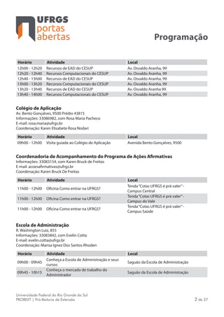 portas
abertas
Universidade Federal do Rio Grande do Sul
PROREXT | Pró-Reitoria de Extensão 2 de 27
Programação
Horário Atividade Local
12h00 - 12h20 Recursos de EAD do CESUP Av. Osvaldo Aranha, 99
12h20 - 12h40 Recursos Computacionais do CESUP Av. Osvaldo Aranha, 99
12h40 - 13h00 Recursos de EAD do CESUP Av. Osvaldo Aranha, 99
13h00 - 13h20 Recursos Computacionais do CESUP Av. Osvaldo Aranha, 99
13h20 - 13h40 Recursos de EAD do CESUP Av. Osvaldo Aranha 99
13h40 - 14h00 Recursos Computacionais do CESUP Av. Osvaldo Aranha, 99
Colégio de Aplicação
Av. Bento Gonçalves, 9500 Prédio 43815
Informações: 33086982, com Rosa Maria Pacheco
E-mail: rosa.maria@ufrgs.br
Coordenação: Karen Elisabete Rosa Nodari
Horário Atividade Local
09h00 - 12h00 Visita guiada ao Colégio de Aplicação Avenida Bento Gonçalves, 9500
Coordenadoria de Acompanhamento do Programa de Ações Afirmativas
Informações: 33083154, com Karen Bruck de Freitas
E-mail: acoesafirmativas@ufrgs.br
Coordenação: Karen Bruck De Freitas
Horário Atividade Local
11h00 - 12h00 Oficina Como entrar na UFRGS?
Tenda“Cotas UFRGS é prá valer”-
Campus Central
11h00 - 12h00 Oficina Como entrar na UFRGS?
Tenda“Cotas UFRGS é prá valer”-
Campus do Vale
11h00 - 12h00 Oficina Como entrar na UFRGS?
Tenda“Cotas UFRGS é prá valer”-
Campus Saúde
Escola de Administração
R. Washington Luiz, 855
Informações: 33083842, com Evelin Cotta
E-mail: evelin.cotta@ufrgs.br
Coordenação: Marisa Ignez Dos Santos Rhoden
Horário Atividade Local
09h00 - 09h45
Conheça a Escola de Administração e seus
cursos
Saguão da Escola de Administração
09h45 - 10h15
Conheça o mercado de trabalho do
Administrador
Saguão da Escola de Administração
 