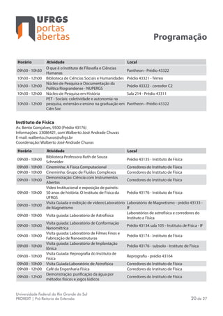 portas
abertas
Universidade Federal do Rio Grande do Sul
PROREXT | Pró-Reitoria de Extensão 20 de 27
Programação
Horário Atividade Local
09h30 - 10h30
O que é o Instituto de Filosofia e Ciências
Humanas
Pantheon - Prédio 43322
10h30 - 12h00 Biblioteca de Ciências Sociais e Humanidades Prédio 43321 - Térreo
10h30 - 12h00
Núcleo de Pesquisa e Documentação da
Política Riograndense - NUPERGS
Prédio 43322 - corredor C2
10h30 - 12h00 Núcleo de Pesquisa em História Sala 214 - Prédio 43311
10h30 - 12h00
PET - Sociais: coletividade e autonomia na
pesquisa, extensão e ensino na graduação em
Ciên Soc
Pantheon - Prédio 43322
Instituto de Física
Av. Bento Gonçalves, 9500 (Prédio 43176)
Informações: 33086421, com Walberto José Andrade Chuvas
E-mail: walberto.chuvas@ufrgs.br
Coordenação: Walberto José Andrade Chuvas
Horário Atividade Local
09h00 - 10h00
Biblioteca Professora Ruth de Souza
Schneider
Prédio 43135 - Instituto de Física
09h00 - 10h00 Cineminha: A Física Computacional Corredores do Instituto de Física
09h00 - 10h00 Cineminha: Grupo de Fluídos Complexos Corredores do Instituto de Física
09h00 - 10h00
Demonstração: Ciência com Instrumentos
Abertos
Corredores do Instituto de Física
09h00 - 10h00
Video Institucional e exposição de painéis:
50 anos de história: O Instituto de Física da
UFRGS
Prédio 43176 - Instituto de Física
09h00 - 10h00
Visita Guiada e exibição de vídeos:Laboratório
de Magnetismo
Laboratório de Magnetismo - prédio 43133 -
IF
09h00 - 10h00 Visita guiada: Laboratório de Astrofísica
Laboratórios de astrofísica e corredores do
Instituto e Física
09h00 - 10h00
Visita guiada: Laboratório de Conformação
Nanométrica
Prédio 43134 sala 105 - Instituto de Física - IF
09h00 - 10h00
Visita guiada: Laboratório de Filmes Finos e
Fabricação de Nanoestruturas
Prédio 43174 - Instituto de Física
09h00 - 10h00
Visita guiada: Laboratório de Implantação
Iônica
Prédio 43176 - subsolo - Instituto de Física
09h00 - 10h00
Visita Guiada: Reprografia do Instituto de
Física
Reprografia - prédio 43164
09h00 - 10h00 Visita Guiada:Laboratório de Astrofísica Corredores do Instituto de Física
09h00 - 12h00 Café da Engenharia Física Corredores do Instituto de Física
09h00 - 12h00
Demonstração: purificação da água por
métodos físicos e jogos lúdicos
Corredores do Instituto de Física
 