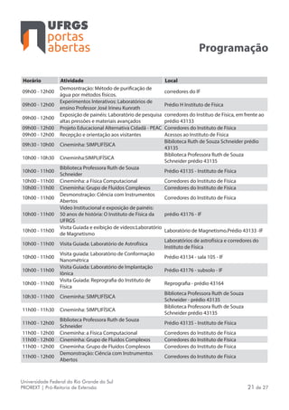 portas
abertas
Universidade Federal do Rio Grande do Sul
PROREXT | Pró-Reitoria de Extensão 21 de 27
Programação
Horário Atividade Local
09h00 - 12h00
Demosntração: Método de purificação de
água por métodos físicos.
corredores do IF
09h00 - 12h00
Experimentos Interativos: Laboratórios de
ensino Professor José Irineu Kunrath
Prédio H Instituto de Física
09h00 - 12h00
Exposição de painéis: Laboratório de pesquisa
altas pressões e materiais avançados
corredores do Instituo de Física, em frente ao
prédio 43133
09h00 - 12h00 Projeto Educacional Alternativa Cidadã - PEAC Corredores do Instituto de Física
09h00 - 12h00 Recepção e orientação aos visitantes Acessos ao Instituto de Física
09h30 - 10h00 Cineminha: SIMPLIFÍSICA
Bibiloteca Ruth de Souza Schneider prédio
43135
10h00 - 10h30 Cineminha:SIMPLIFÍSICA
Biblioteca Professora Ruth de Souza
Schneider prédio 43135
10h00 - 11h00
Biblioteca Professora Ruth de Souza
Schneider
Prédio 43135 - Instituto de Física
10h00 - 11h00 Cineminha: a Física Computacional Corredores do Instituto de Física
10h00 - 11h00 Cineminha: Grupo de Fluídos Complexos Corredores do Instituto de Física
10h00 - 11h00
Desmonstração: Ciência com Instrumentos
Abertos
Corredores do Instituto de Física
10h00 - 11h00
Video Institucional e exposição de painéis:
50 anos de história: O Instituto de Física da
UFRGS
prédio 43176 - IF
10h00 - 11h00
Visita Guiada e exibição de vídeos:Laboratório
de Magnetismo
Laboratório de Magnetismo.Prédio 43133 -IF
10h00 - 11h00 Visita Guiada: Laboratório de Astrofísica
Laboratórios de astrofísica e corredores do
Instituto de Física
10h00 - 11h00
Visita guiada: Laboratório de Conformação
Nanométrica
Prédio 43134 - sala 105 - IF
10h00 - 11h00
Visita Guiada: Laboratório de Implantação
Iônica
Prédio 43176 - subsolo - IF
10h00 - 11h00
Visita Guiada: Reprografia do Instituto de
Física
Reprografia - prédio 43164
10h30 - 11h00 Cineminha: SIMPLIFÍSICA
Biblioteca Professora Ruth de Souza
Schneider - prédio 43135
11h00 - 11h30 Cineminha: SIMPLIFÍSICA
Biblioteca Professora Ruth de Souza
Schneider prédio 43135
11h00 - 12h00
Biblioteca Professora Ruth de Souza
Schneider
Prédio 43135 - Instituto de Física
11h00 - 12h00 Cineminha: a Física Computacional Corredores do Instituto de Física
11h00 - 12h00 Cineminha: Grupo de Fluídos Complexos Corredores do Instituto de Física
11h00 - 12h00 Cineminha: Grupo de Fluídos Complexos Corredores do Instituto de Física
11h00 - 12h00
Demonstração: Ciência com Instrumentos
Abertos
Corredores do Instituto de Física
 