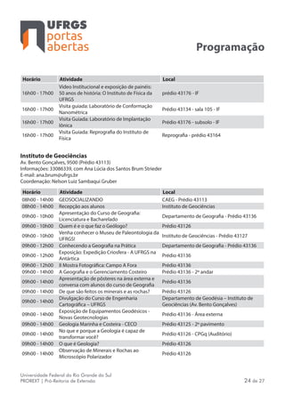 portas
abertas
Universidade Federal do Rio Grande do Sul
PROREXT | Pró-Reitoria de Extensão 24 de 27
Programação
Horário Atividade Local
16h00 - 17h00
Video Institucional e exposição de painéis:
50 anos de história: O Instituto de Física da
UFRGS
prédio 43176 - IF
16h00 - 17h00
Visita guiada: Laboratório de Conformação
Nanométrica
Prédio 43134 - sala 105 - IF
16h00 - 17h00
Visita Guiada: Laboratório de Implantação
Iônica
Prédio 43176 - subsolo - IF
16h00 - 17h00
Visita Guiada: Reprografia do Instituto de
Física
Reprografia - prédio 43164
Instituto de Geociências
Av. Bento Gonçalves, 9500 (Prédio 43113)
Informações: 33086339, com Ana Lúcia dos Santos Brum Strieder
E-mail: ana.brum@ufrgs.br
Coordenação: Nelson Luiz Sambaqui Gruber
Horário Atividade Local
08h00 - 14h00 GEOSOCIALIZANDO CAEG - Prédio 43113
08h00 - 14h00 Recepção aos alunos Instituto de Geociências
09h00 - 10h00
Apresentação do Curso de Geografia:
Licenciatura e Bacharelado
Departamento de Geografia - Prédio 43136
09h00 - 10h00 Quem é e o que faz o Geólogo? Prédio 43126
09h00 - 10h00
Venha conhecer o Museu de Paleontologia da
UFRGS!
Instituto de Geociências - Prédio 43127
09h00 - 12h00 Conhecendo a Geografia na Prática Departamento de Geografia - Prédio 43136
09h00 - 12h00
Exposição: Expedição Criosfera - A UFRGS na
Antártica
Prédio 43136
09h00 - 12h00 II Mostra Fotográfica: Campo A Fora Prédio 43136
09h00 - 14h00 A Geografia e o Gerenciamento Costeiro Prédio 43136 - 2º andar
09h00 - 14h00
Apresentação de pôsteres na área externa e
conversa com alunos do curso de Geografia
Prédio 43136
09h00 - 14h00 De que são feitos os minerais e as rochas? Prédio 43126
09h00 - 14h00
Divulgação do Curso de Engenharia
Cartográfica – UFRGS
Departamento de Geodésia – Instituto de
Geociências (Av. Bento Gonçalves)
09h00 - 14h00
Exposição de Equipamentos Geodésicos -
Novas Geotecnologias
Prédio 43136 - Área externa
09h00 - 14h00 Geologia Marinha e Costeira - CECO Prédio 43125 - 2º pavimento
09h00 - 14h00
No que e porque a Geologia é capaz de
transformar você?
Prédio 43126 - CPGq (Auditório)
09h00 - 14h00 O que é Geologia? Prédio 43126
09h00 - 14h00
Observação de Minerais e Rochas ao
Microscópio Polarizador
Prédio 43126
 