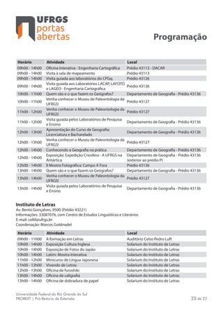 portas
abertas
Universidade Federal do Rio Grande do Sul
PROREXT | Pró-Reitoria de Extensão 25 de 27
Programação
Horário Atividade Local
09h00 - 14h00 Oficina Interativa - Engenharia Cartográfica Prédio 43113 - DACAR
09h00 - 14h00 Visita à sala de mapeamento Prédio 43113
09h00 - 14h00 Visita guiada aos laboratórios do CPGq. Prédio 43126
09h00 - 14h00
Visita guiada aos Laboratórios LACAP, LAFOTO
e LAGEO - Engenharia Cartográfica
Prédio 43136
10h00 - 11h00 Quem são e o que fazem os Geógrafos? Departamento de Geografia - Prédio 43136
10h00 - 11h00
Venha conhecer o Museu de Paleontologia da
UFRGS!
Prédio 43127
11h00 - 12h00
Venha conhecer o Museu de Paleontologia da
UFRGS!
Prédio 43127
11h00 - 12h00
Visita guiada pelos Laboratórios de Pesquisa
e Ensino
Departamento de Geografia - Prédio 43136
12h00 - 13h00
Apresentação do Curso de Geografia:
Licenciatura e Bacharelado
Departamento de Geografia - Prédio 43136
12h00 - 13h00
Venha conhecer o Museu de Paleontologia da
UFRGS!
Prédio 43127
12h00 - 14h00 Conhecendo a Geografia na prática Departamento de Geografia - Prédio 43136
12h00 - 14h00
Exposição: Expedição Criosfera - A UFRGS na
Antártica
Departamento de Geografia - Prédio 43136
(exterior ao prédio P)
12h00 - 14h00 II Mostra Fotográfica: Campo A Fora Prédio 43136
13h00 - 14h00 Quem são e o que fazem os Geógrafos? Departamento de Geografia - Prédio 43136
13h00 - 14h00
Venha conhecer o Museu de Paleontologia da
UFRGS!
Prédio 43127
13h00 - 14h00
Visita guiada pelos Laboratórios de Pesquisa
e Ensino
Departamento de Geografia - Prédio 43136
Instituto de Letras
Av. Bento Gonçalves, 9500 (Prédio 43221)
Informações: 33087076, com Centro de Estudos Linguísticos e Literários
E-mail: cellil@ufrgs.br
Coordenação: Marcos Goldnadel
Horário Atividade Local
09h00 - 11h00 A formação em Letras Auditório Celso Pedro Luft
10h00 - 14h00 Exposição Cultura Inglesa Solarium do Instituto de Letras
10h00 - 14h00 Exposição de Fotos do Japão Solarium do Instituto de Letras
10h00 - 14h00 Latim: Mostra Interativa Solarium do Instituto de Letras
11h00 - 12h00 Minicurso de Língua Japonesa Solarium do Instituto de Letras
11h00 - 12h00 Vivendo de Letras Solarium do Instituto de Letras
12h00 - 13h00 Oficina de furoshiki Solarium do Instituto de Letras
13h00 - 14h00 Oficina de caligrafia Solarium do Instituto de Letras
13h00 - 14h00 Oficina de dobradura de papel Solarium do Instituto de Letras
 