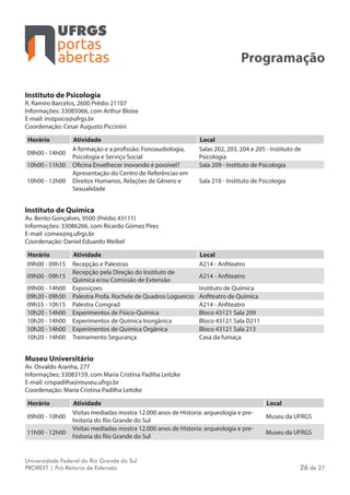 portas
abertas
Universidade Federal do Rio Grande do Sul
PROREXT | Pró-Reitoria de Extensão 26 de 27
Programação
Instituto de Psicologia
R. Ramiro Barcelos, 2600 Prédio 21107
Informações: 33085066, com Arthur Bloise
E-mail: instpsico@ufrgs.br
Coordenação: Cesar Augusto Piccinini
Horário Atividade Local
09h00 - 14h00
A formação e a profissão: Fonoaudiologia,
Psicologia e Serviço Social
Salas 202, 203, 204 e 205 - Instituto de
Psicologia
10h00 - 11h30 Oficina Envelhecer inovando é possível? Sala 209 - Instituto de Psicologia
10h00 - 12h00
Apresentação do Centro de Referências em
Direitos Humanos, Relações de Gênero e
Sexualidade
Sala 210 - Instituto de Psicologia
Instituto de Química
Av. Bento Gonçalves, 9500 (Prédio 43111)
Informações: 33086266, com Ricardo Gómez Pires
E-mail: comex@iq.ufrgs.br
Coordenação: Daniel Eduardo Weibel
Horário Atividade Local
09h00 - 09h15 Recepção e Palestras A214 - Anfiteatro
09h00 - 09h15
Recepção pela Direção do Instituto de
Química e/ou Comissão de Extensão
A214 - Anfiteatro
09h00 - 14h00 Exposiçoes Instituto de Química
09h20 - 09h50 Palestra Profa. Rochele de Quadros Loguercio Anfiteatro de Química
09h55 - 10h15 Palestra Comgrad A214 - Anfiteatro
10h20 - 14h00 Experimentos de Físico-Química Bloco 43121 Sala 209
10h20 - 14h00 Experimentos de Química Inorgânica Bloco 43121 Sala D211
10h20 - 14h00 Experimentos de Química Orgânica Bloco 43121 Sala 213
10h20 - 14h00 Treinamento Segurança Casa da fumaça
Museu Universitário
Av. Osvaldo Aranha, 277
Informações: 33083159, com Maria Cristina Padiha Leitzke
E-mail: crispadilha@museu.ufrgs.br
Coordenação: Maria Cristina Padilha Leitzke
Horário Atividade Local
09h00 - 10h00
Visitas mediadas mostra 12.000 anos de Historia: arqueologia e pre-
historia do Rio Grande do Sul
Museu da UFRGS
11h00 - 12h00
Visitas mediadas mostra 12.000 anos de Historia: arqueologia e pre-
historia do Rio Grande do Sul
Museu da UFRGS
 