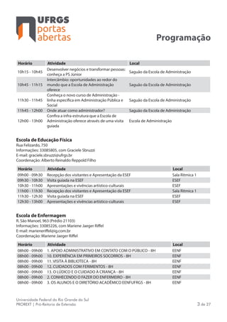 portas
abertas
Universidade Federal do Rio Grande do Sul
PROREXT | Pró-Reitoria de Extensão 3 de 27
Programação
Horário Atividade Local
10h15 - 10h45
Desenvolver negócios e transformar pessoas:
conheça a PS Júnior
Saguão da Escola de Administração
10h45 - 11h15
Intercâmbio: oportunidades ao redor do
mundo que a Escola de Administração
oferece
Saguão da Escola de Administração
11h30 - 11h45
Conheça o novo curso de Administração -
linha específica em Administração Pública e
Social
Saguão da Escola de Administração
11h45 - 12h00 Onde atuar como administrador? Saguão da Escola de Administração
12h00 - 13h00
Confira a infra-estrutura que a Escola de
Administração oferece através de uma visita
guiada
Escola de Administração
Escola de Educação Física
Rua Felizardo, 750
Informações: 33085805, com Graciele Sbruzzi
E-mail: graciele.sbruzzi@ufrgs.br
Coordenação: Alberto Reinaldo Reppold Filho
Horário Atividade Local
09h00 - 09h30 Recepção dos visitantes e Apresentação da ESEF Sala Ritmica 1
09h30 - 10h30 Visita guiada na ESEF ESEF
10h30 - 11h00 Apresentações e vivências artístico-culturais ESEF
11h00 - 11h30 Recepção dos visitantes e Apresentação da ESEF Sala Ritmica 1
11h30 - 12h30 Visita guiada na ESEF ESEF
12h30 - 13h00 Apresentações e vivências artístico-culturais ESEF
Escola de Enfermagem
R. São Manoel, 963 (Prédio 21103)
Informações: 33085226, com Mariene Jaeger Riffel
E-mail: marieneriffel@ig.com.br
Coordenação: Mariene Jaeger Riffel
Horário Atividade Local
08h00 - 09h00 1. APOIO ADMINISTRATIVO EM CONTATO COM O PÚBLICO - 8H EENF
08h00 - 09h00 10. EXPERIÊNCIA EM PRIMEIROS SOCORROS - 8H EENF
08h00 - 09h00 11. VISITA À BIBLIOTECA - 8H EENF
08h00 - 09h00 12. CUIDADOS COM FERIMENTOS - 8H EENF
08h00 - 09h00 13. O LÚDICO E O CUIDADO À CRIANÇA - 8H EENF
08h00 - 09h00 2. CONHECENDO O FAZER DO ENFERMEIRO - 8H EENF
08h00 - 09h00 3. OS ALUNOS E O DIRETÓRIO ACADÊMICO EENFUFRGS - 8H EENF
 
