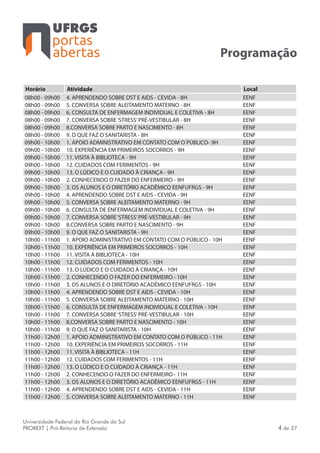 portas
abertas
Universidade Federal do Rio Grande do Sul
PROREXT | Pró-Reitoria de Extensão 4 de 27
Programação
Horário Atividade Local
08h00 - 09h00 4. APRENDENDO SOBRE DST E AIDS - CEVIDA - 8H EENF
08h00 - 09h00 5. CONVERSA SOBRE ALEITAMENTO MATERNO - 8H EENF
08h00 - 09h00 6. CONSULTA DE ENFERMAGEM INDIVIDUAL E COLETIVA - 8H EENF
08h00 - 09h00 7. CONVERSA SOBRE‘STRESS’PRÉ-VESTIBULAR - 8H EENF
08h00 - 09h00 8.CONVERSA SOBRE PARTO E NASCIMENTO - 8H EENF
08h00 - 09h00 9. O QUE FAZ O SANITARISTA - 8H EENF
09h00 - 10h00 1. APOIO ADMINISTRATIVO EM CONTATO COM O PÚBLICO- 9H EENF
09h00 - 10h00 10. EXPERIÊNCIA EM PRIMEIROS SOCORROS - 9H EENF
09h00 - 10h00 11. VISITA À BIBLIOTECA - 9H EENF
09h00 - 10h00 12. CUIDADOS COM FERIMENTOS - 9H EENF
09h00 - 10h00 13. O LÚDICO E O CUIDADO À CRIANÇA - 9H EENF
09h00 - 10h00 2. CONHECENDO O FAZER DO ENFERMEIRO - 9H EENF
09h00 - 10h00 3. OS ALUNOS E O DIRETÓRIO ACADÊMICO EENFUFRGS - 9H EENF
09h00 - 10h00 4. APRENDENDO SOBRE DST E AIDS - CEVIDA - 9H EENF
09h00 - 10h00 5. CONVERSA SOBRE ALEITAMENTO MATERNO - 9H EENF
09h00 - 10h00 6. CONSULTA DE ENFERMAGEM INDIVIDUAL E COLETIVA - 9H EENF
09h00 - 10h00 7. CONVERSA SOBRE‘STRESS’PRÉ-VESTIBULAR - 9H EENF
09h00 - 10h00 8.CONVERSA SOBRE PARTO E NASCIMENTO - 9H EENF
09h00 - 10h00 9. O QUE FAZ O SANITARISTA - 9H EENF
10h00 - 11h00 1. APOIO ADMINISTRATIVO EM CONTATO COM O PÚBLICO - 10H EENF
10h00 - 11h00 10. EXPERIÊNCIA EM PRIMEIROS SOCORROS - 10H EENF
10h00 - 11h00 11. VISITA À BIBLIOTECA - 10H EENF
10h00 - 11h00 12. CUIDADOS COM FERIMENTOS - 10H EENF
10h00 - 11h00 13. O LÚDICO E O CUIDADO À CRIANÇA - 10H EENF
10h00 - 11h00 2. CONHECENDO O FAZER DO ENFERMEIRO - 10H EENF
10h00 - 11h00 3. OS ALUNOS E O DIRETÓRIO ACADÊMICO EENFUFRGS - 10H EENF
10h00 - 11h00 4. APRENDENDO SOBRE DST E AIDS - CEVIDA - 10H EENF
10h00 - 11h00 5. CONVERSA SOBRE ALEITAMENTO MATERNO - 10H EENF
10h00 - 11h00 6. CONSULTA DE ENFERMAGEM INDIVIDUAL E COLETIVA - 10H EENF
10h00 - 11h00 7. CONVERSA SOBRE‘STRESS’PRÉ-VESTIBULAR - 10H EENF
10h00 - 11h00 8.CONVERSA SOBRE PARTO E NASCIMENTO - 10H EENF
10h00 - 11h00 9. O QUE FAZ O SANITARISTA - 10H EENF
11h00 - 12h00 1. APOIO ADMINISTRATIVO EM CONTATO COM O PÚBLICO - 11H EENF
11h00 - 12h00 10. EXPERIÊNCIA EM PRIMEIROS SOCORROS - 11H EENF
11h00 - 12h00 11. VISITA À BIBLIOTECA - 11H EENF
11h00 - 12h00 12. CUIDADOS COM FERIMENTOS - 11H EENF
11h00 - 12h00 13. O LÚDICO E O CUIDADO À CRIANÇA - 11H EENF
11h00 - 12h00 2. CONHECENDO O FAZER DO ENFERMEIRO - 11H EENF
11h00 - 12h00 3. OS ALUNOS E O DIRETÓRIO ACADÊMICO EENFUFRGS - 11H EENF
11h00 - 12h00 4. APRENDENDO SOBRE DST E AIDS - CEVIDA - 11H EENF
11h00 - 12h00 5. CONVERSA SOBRE ALEITAMENTO MATERNO - 11H EENF
 