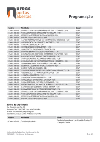 portas
abertas
Universidade Federal do Rio Grande do Sul
PROREXT | Pró-Reitoria de Extensão 5 de 27
Programação
Horário Atividade Local
11h00 - 12h00 6. CONSULTA DE ENFERMAGEM INDIVIDUAL E COLETIVA - 11H EENF
11h00 - 12h00 7. CONVERSA SOBRE‘STRESS’PRÉ-VESTIBULAR - 11H EENF
11h00 - 12h00 8.CONVERSA SOBRE PARTO E NASCIMENTO - 11H EENF
11h00 - 12h00 9. O QUE FAZ O SANITARISTA - 11H EENF
12h00 - 13h00 1. APOIO ADMINISTRATIVO EM CONTATO COM O PÚBLICO - 12H EENF
12h00 - 13h00 10. EXPERIÊNCIA EM PRIMEIROS SOCORROS - 12H EENF
12h00 - 13h00 11. VISITA À BIBLIOTECA - 12H EENF
12h00 - 13h00 12. CUIDADOS COM FERIMENTOS - 12H EENF
12h00 - 13h00 13. O LÚDICO E O CUIDADO À CRIANÇA - 12H EENF
12h00 - 13h00 2. CONHECENDO O FAZER DO ENFERMEIRO - 12H EENF
12h00 - 13h00 3. OS ALUNOS E O DIRETÓRIO ACADÊMICO EENFUFRGS - 12H EENF
12h00 - 13h00 4. APRENDENDO SOBRE DST E AIDS - CEVIDA - 12H EENF
12h00 - 13h00 5. CONVERSA SOBRE ALEITAMENTO MATERNO - 12H EENF
12h00 - 13h00 6. CONSULTA DE ENFERMAGEM INDIVIDUAL E COLETIVA - 12H EENF
12h00 - 13h00 7. CONVERSA SOBRE‘STRESS’PRÉ-VESTIBULAR - 12H EENF
12h00 - 13h00 8.CONVERSA SOBRE PARTO E NASCIMENTO - 12H EENF
12h00 - 13h00 9. O QUE FAZ O SANITARISTA - 12H EENF
13h00 - 14h00 1. APOIO ADMINISTRATIVO EM CONTATO COM O PÚBLICO - 13H EENF
13h00 - 14h00 10. EXPERIÊNCIA EM PRIMEIROS SOCORROS - 13H EENF
13h00 - 14h00 11. VISITA À BIBLIOTECA - 13H EENF
13h00 - 14h00 12. CUIDADOS COM FERIMENTOS - 13H EENF
13h00 - 14h00 13. O LÚDICO E O CUIDADO À CRIANÇA - 13H EENF
13h00 - 14h00 2. CONHECENDO O FAZER DO ENFERMEIRO - 13H EENF
13h00 - 14h00 3. OS ALUNOS E O DIRETÓRIO ACADÊMICO EENFUFRGS - 13H EENF
13h00 - 14h00 4. APRENDENDO SOBRE DST E AIDS - CEVIDA - 13H EENF
13h00 - 14h00 5. CONVERSA SOBRE ALEITAMENTO MATERNO - 13H EENF
13h00 - 14h00 6. CONSULTA DE ENFERMAGEM INDIVIDUAL E COLETIVA - 13H EENF
13h00 - 14h00 7. CONVERSA SOBRE‘STRESS’PRÉ-VESTIBULAR - 13H EENF
13h00 - 14h00 8.CONVERSA SOBRE PARTO E NASCIMENTO - 13H EENF
13h00 - 14h00 9. O QUE FAZ O SANITARISTA - 13H EENF
Escola de Engenharia
Av. Osvaldo Aranha, 99
Informações: 33083547, com Akie Yoshioka
E-mail: assuntosedu_eng@ufrgs.br
Coordenação: Luiz Carlos Pinto da Silva Filho
Horário Atividade Local
07h00 - 16h00 Coordenação Geral
Escola de Engenharia - Av. Osvaldo Aranha, 99
- Campus Centro
 
