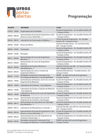 portas
abertas
Universidade Federal do Rio Grande do Sul
PROREXT | Pró-Reitoria de Extensão 6 de 27
Programação
Horário Atividade Local
07h00 - 16h00 Organização das Atividades
Escola de Engenharia - Av. Osvaldo Aranha, 99
- Campus Centro
08h00 - 08h30
Apresentação da Escola de Engenharia e dos
diversos cursos oferecidos - 1
Escola de Engenharia - Av. Osvaldo Aranha, 99
- Campus Centro
08h00 - 08h30 Laboratório de Automação e Robótica - 1
Térreo Escola de Engenharia - Av. Osvaldo
Aranha, 99 - Campus Centro
08h00 - 16h00 Museu do Motor
Instituto Parobé, térreo - Av. Sarmento leite,
425 - Campus Centro
08h00 - 16h00 Orientação
Escola de Engenharia - Av. Osvaldo Aranha, 99
- Campus Centro
08h00 - 16h00 Recepção
Escola de Engenharia - Av. Osvaldo Aranha, 99
- Campus Centro
08h15 - 09h00
Apresentação do Curso de Engenharia
Mecânica -1
Escola de Engenharia - Av. Osvaldo Aranha, 99
- Campus Centro
08h30 - 09h00
Apresentação do Curso de Engenharia
Química
Escola de Engenharia - Av. Osvaldo Aranha, 99
- Campus Centro
08h30 - 09h00
Laboratório de Ensaios Térmicos e
Aerodinâmicos - 1
Instituto Parobé, sala 406 - Av. Sarmento leite,
425 - Campus Centro
08h30 - 09h30
Apresentação do curso e mostras da
Engenharia Elétrica - 1
Instituto Eletrotécnico - Osvaldo Aranha, 103 -
Campus Centro
08h30 - 11h30
Atividades na área da Construção Civil,
Tecnologia de Materiais e Sustentabilidade
NORIE - ao lado da Escola de Engenharia -
Campus Centro)
08h30 - 14h00
Apresentação da Empresa Junior do curso de
Engenharia de Materiais
Escola de Engenharia - Av. Osvaldo Aranha, 99
- Campus Centro
08h30 - 14h00 Laboratório de Cerâmica - Eng. Materiais
Escola de Engenharia - Av. Osvaldo Aranha, 99
- Campus Centro
08h30 - 14h00
Laboratório de Design e Seleção de Materiais
- Eng. Materiais
Escola de Engenharia | Av. Osvaldo Aranha, 99
- Campus Centro
08h30 - 14h00
Laboratórios diversos do curso de Engenharia
de Materiais
Escola de Engenharia | Av. Osvaldo Aranha, 99
- Campus Centro
08h30 - 16h00
Apresentação de projetos do curso de
Engenharia de Controle e Automação
Escola de Engenharia | Av. Osvaldo Aranha, 99
- Campus Centro
09h00 - 09h15
Apresentação do Laboratório de Tribologia -
Eng. Mecânica - 1
Escola de Engenharia | Av. Osvaldo Aranha, 99
- Campus Centro
09h00 - 09h15 Laboratório de Mecatrônica e Controle - 1
Instituto Parobé, sala 204 | Av. Sarmento leite,
425 - Campus Centro
09h00 - 09h30
Apresentação da Escola de Engenharia e dos
diversos cursos oferecidos - 2
Escola de Engenharia | Av. Osvaldo Aranha, 99
- Campus Centro
09h00 - 09h30
Apresentação do curso de Engenharia de
Controle e Automação - 1
Escola de Engenharia | Av. Osvaldo Aranha, 99
- Campus Centro
09h00 - 09h30
Atividades da área de Construção Civil,
Tecnologia de Materiais e Sustentabilidade - 1
NORIE | ao lado da Escola de Engenharia -
Campus Centro)
 