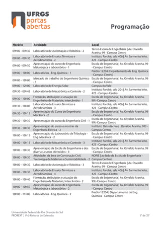 portas
abertas
Universidade Federal do Rio Grande do Sul
PROREXT | Pró-Reitoria de Extensão 7 de 27
Programação
Horário Atividade Local
09h00 - 09h30 Laboratório de Automação e Robótica - 2
Térreo Escola de Engenharia | Av. Osvaldo
Aranha, 99 - Campus Centro
09h00 - 09h30
Laboratório de Ensaios Térmicos e
Aerodinâmicos - 2
Instituto Parobé, sala 406 | Av. Sarmento leite,
425 - Campus Centro
09h00 - 09h50
Apresentação do curso de Engenharia
Metalúrgica e laboratórios - 1
Escola de Engenharia | Av. Osvaldo Aranha, 99
- Campus Centro
09h00 - 10h00 Laboratórios - Eng. Química - 1
Prédio 12204 (Departamento de Eng. Química
- Campus Centro)
09h00 - 10h00
Mercado de trabalho do Engenheiro Químico
- 1
Escola de Engenharia | Av. Osvaldo Aranha, 99
- Campus Centro
09h00 - 12h00 Laboratório de Energia Solar Campus do Vale
09h30 - 09h45 Laboratório de Mecatrônica e Controle - 2
Instituto Parobé, sala 204 | Av. Sarmento leite,
425 - Campus Centro
09h30 - 10h00
Formação, atribuições e atuação do
Engenheiro de Materiais; Intercâmbio - 1
Escola de Engenharia | Av. Osvaldo Aranha,
99) -Campus Centro
09h30 - 10h00
Laboratório de Ensaios Térmicos e
Aerodinâmicos - 3
Instituto Parobé, sala 406 | Av. Sarmento leite,
425 - Campus Centro
09h30 - 10h15
Apresentação do Curso de Engenharia
Mecânica - 2
Escola de Engenharia | Av. Osvaldo Aranha, 99
- Campus Centro
09h30 - 10h30 Apresentação do curso da Engenharia Civil - 1
Escola de Engenharia | Av. Osvaldo Aranha,
99) -Campus Centro
09h30 - 10h30
Apresentação do curso e mostras da
Engenharia Elétrica - 2
Instituto Eletrotécnico | Osvaldo Aranha, 103 -
Campus Centro
10h00 - 10h15
Apresentação do Laboratório de Tribologia -
Eng. Mecânica - 2
Escola de Engenharia | Av. Osvaldo Aranha, 99
- Campus Centro
10h00 - 10h15 Laboratório de Mecatrônica e Controle - 3
Instituto Parobé, sala 204 | Av. Sarmento leite,
425 - Campus Centro
10h00 - 10h30
Apresentação da Escola de Engenharia e dos
diversos cursos oferecidos - 3
Escola de Engenharia | Av. Osvaldo Aranha, 99
- Campus Centro
10h00 - 10h30
Atividades da área de Construção Civil,
Tecnologia de Materiais e Sustentabilidade - 2
NORIE | ao lado da Escola de Engenharia -
Campus Centro)
10h00 - 10h30 Laboratório de Automação e Robótica - 3
Térreo Escola de Engenharia | Av. Osvaldo
Aranha, 99 - Campus Centro
10h00 - 10h30
Laboratório de Ensaios Térmicos e
Aerodinâmicos - 4
Instituto Parobé, sala 406 | Av. Sarmento leite,
425 - Campus Centro
10h00 - 10h40
Formação, atribuições e atuação do
Engenheiro de Materiais; Intercâmbio - 2
Escola de Engenharia | Av. Osvaldo Aranha,
99) -Campus Centro
10h00 - 10h50
Apresentação do curso de Engenharia
Metalúrgica e laboratórios - 2
Escola de Engenharia | Av. Osvaldo Aranha, 99
- Campus Centro
10h00 - 11h00 Laboratórios - Eng. Química - 2
Prédio 12204 | Departamento de Eng.
Química - Campus Centro
 