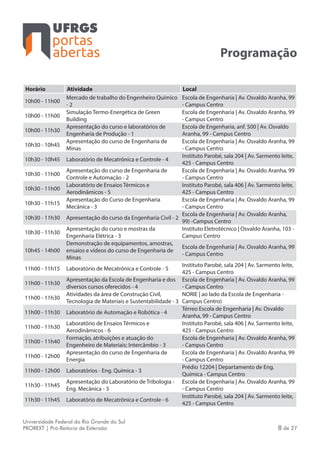 portas
abertas
Universidade Federal do Rio Grande do Sul
PROREXT | Pró-Reitoria de Extensão 8 de 27
Programação
Horário Atividade Local
10h00 - 11h00
Mercado de trabalho do Engenheiro Químico
- 2
Escola de Engenharia | Av. Osvaldo Aranha, 99
- Campus Centro
10h00 - 11h00
Simulação Termo-Energética de Green
Building
Escola de Engenharia | Av. Osvaldo Aranha, 99
- Campus Centro
10h00 - 11h30
Apresentação do curso e laboratórios de
Engenharia de Produção - 1
Escola de Engenharia, anf. 500 | Av. Osvaldo
Aranha, 99 - Campus Centro
10h30 - 10h45
Apresentação do curso de Engenharia de
Minas
Escola de Engenharia | Av. Osvaldo Aranha, 99
- Campus Centro
10h30 - 10h45 Laboratório de Mecatrônica e Controle - 4
Instituto Parobé, sala 204 | Av. Sarmento leite,
425 - Campus Centro
10h30 - 11h00
Apresentação do curso de Engenharia de
Controle e Automação - 2
Escola de Engenharia | Av. Osvaldo Aranha, 99
- Campus Centro
10h30 - 11h00
Laboratório de Ensaios Térmicos e
Aerodinâmicos - 5
Instituto Parobé, sala 406 | Av. Sarmento leite,
425 - Campus Centro
10h30 - 11h15
Apresentação do Curso de Engenharia
Mecânica - 3
Escola de Engenharia | Av. Osvaldo Aranha, 99
- Campus Centro
10h30 - 11h30 Apresentação do curso da Engenharia Civil - 2
Escola de Engenharia | Av. Osvaldo Aranha,
99) -Campus Centro
10h30 - 11h30
Apresentação do curso e mostras da
Engenharia Elétrica - 3
Instituto Eletrotécnico | Osvaldo Aranha, 103 -
Campus Centro
10h45 - 14h00
Demonstração de equipamentos, amostras,
ensaios e vídeos do curso de Engenharia de
Minas
Escola de Engenharia | Av. Osvaldo Aranha, 99
- Campus Centro
11h00 - 11h15 Laboratório de Mecatrônica e Controle - 5
Instituto Parobé, sala 204 | Av. Sarmento leite,
425 - Campus Centro
11h00 - 11h30
Apresentação da Escola de Engenharia e dos
diversos cursos oferecidos - 4
Escola de Engenharia | Av. Osvaldo Aranha, 99
- Campus Centro
11h00 - 11h30
Atividades da área de Construção Civil,
Tecnologia de Materiais e Sustentabilidade - 3
NORIE | ao lado da Escola de Engenharia -
Campus Centro)
11h00 - 11h30 Laboratório de Automação e Robótica - 4
Térreo Escola de Engenharia | Av. Osvaldo
Aranha, 99 - Campus Centro
11h00 - 11h30
Laboratório de Ensaios Térmicos e
Aerodinâmicos - 6
Instituto Parobé, sala 406 | Av. Sarmento leite,
425 - Campus Centro
11h00 - 11h40
Formação, atribuições e atuação do
Engenheiro de Materiais; Intercâmbio - 3
Escola de Engenharia | Av. Osvaldo Aranha, 99
- Campus Centro
11h00 - 12h00
Apresentação do curso de Engenharia de
Energia
Escola de Engenharia | Av. Osvaldo Aranha, 99
- Campus Centro
11h00 - 12h00 Laboratórios - Eng. Química - 3
Prédio 12204 | Departamento de Eng.
Química - Campus Centro
11h30 - 11h45
Apresentação do Laboratório de Tribologia -
Eng. Mecânica - 3
Escola de Engenharia | Av. Osvaldo Aranha, 99
- Campus Centro
11h30 - 11h45 Laboratório de Mecatrônica e Controle - 6
Instituto Parobé, sala 204 | Av. Sarmento leite,
425 - Campus Centro
 